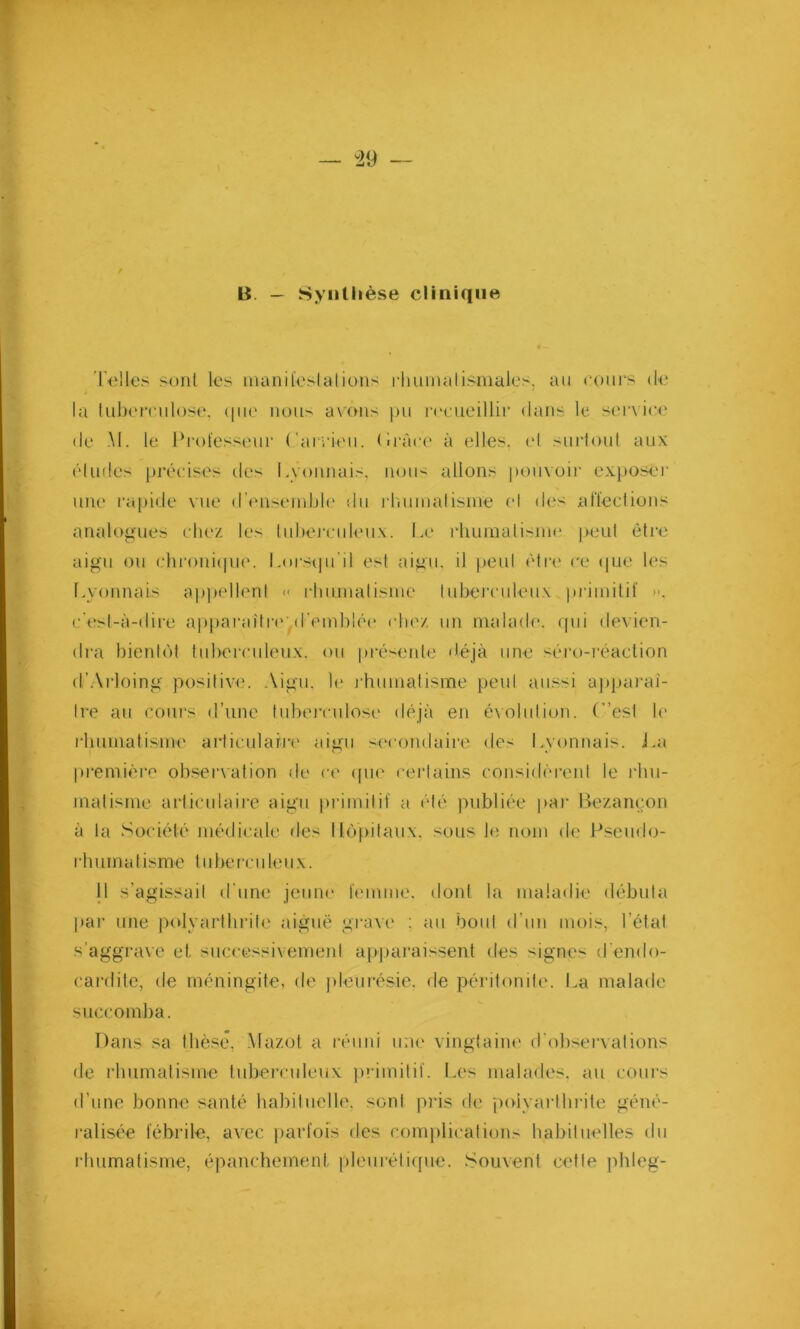 B. — Synthèse clinique Telles sont les manifestations rhumatismales, au cours de la tuberculose, que nous avons pu recueillir dans le service de M. le Professeur C aerien. Cràce à elles, el surtout aux éludes précises des Lyonnais, nous allons pouvoir exposer une rapide vue d’ensemble du rhumatisme el des affections analogues chez les tuberculeux. Le rhumatisme peut être aigu ou chronique. Lorsqu'il est aigu, il peul être ce que les Lyonnais appellent « rhumatisme tuberculeux primitif >*. c'est-à-dire apparaître'.d'emblée chez un malade, qui devien- dra bientôt tuberculeux, ou présente déjà une séro-réaction d’Arloing positive. Aigu, le rhumatisme peul aussi apparaî- tre au cours d’une tuberculose déjà en évolution. C’est le rhumatisme articulaire aigu secondaire des Lyonnais. La première observation de ce que certains considèrent le rhu- matisme articulaire aigu primitif a été publiée par Bezançon à la Société médicale des Hôpitaux, sous le nom de Pseudo- rhum a tisrne tuberculeux. 11 s’agissait d'une jeune femme, dont la maladie débuta par une polyarthrite aiguë grave : au bout d’un mois, l’état s’aggrave et successivement apparaissent des igné- d’endo- cardite, de méningite, de pleurésie, de péritonite. La malade succomba. Dans sa thèse, Mazot a réuni une vingtaine d'observations de rhumatisme tuberculeux primitif. Les malades, au cours d’une bonne santé habituelle, sont pris de polyarthrite géné- ralisée fébrile, avec parfois des complications habituelles du rhumatisme, épanchement pleurétique. Souvent cette phleg-