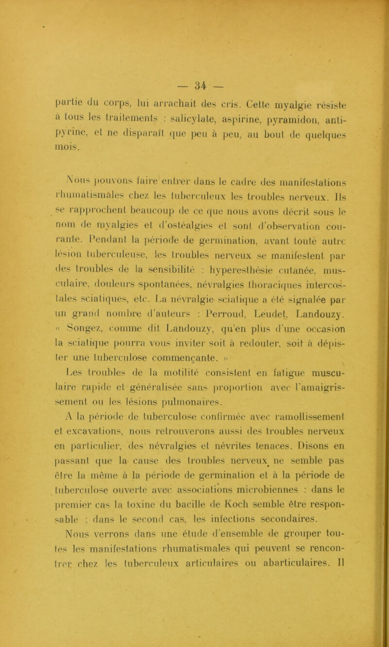 partie du corps, lui arrachait des cris. Cette myalgie résiste a tous les traitements : salicylate, aspirine, pyramidon, anti- pyrine, et ne disparaît que peu à peu, au bout de quelques mois. .Xoii'-' pouvons taire entrer dans le cadre des manifestations rhumatismales chez les tuberculeux les troubles nerveux. Ils se rapprochent beaucoup de ce que nous avons décrit sous le nom de myalgies et d’ostéalgies et sont d’observation cou- rante. Cendant la période de germination, avant toute autre lésion tuberculeuse, les troubles nerveux se manifestent par des troubles de la sensibilité : hyperesthésie cutanée, mus- culaire, douleurs spontanées, névralgies thoraciques intercos- tales sciatiques, etc. La névralgie sciatique a été signalée par un grand nombre d’auteurs : Perroud, Leudet, Landouzy. « Songez, comme dit Landouzy, qu’en plus d’une occasion la sciatique pourra vous inviter soit à redouter, soit à dépis- ter une tuberculose commençante. » Les troubles de la motilité consistent en fatigue muscu- laire rapide et généralisée sans proportion avec l'amaigris- sement ou les lésions pulmonaires. A la période de tuberculose confirmée avec ramollissement et excavations, nous retrouverons aussi des troubles nerveux en particulier, des névralgies et névrites tenaces. Disons en passant que la cause des troubles nerveux, ne semble pas être la même à la période de germination et à la période de tuberculose ouverte avec associations microbiennes : dans le premier cas la toxine du bacille de Koch semble être respon- sable : dans le second cas, les infections secondaires. Nous verrons dans une étude d’ensemble de grouper tou- tes les manifestations rhumatismales qui peuvent se rencon- trer chez les tuberculeux articulaires ou abarticulaires. 11