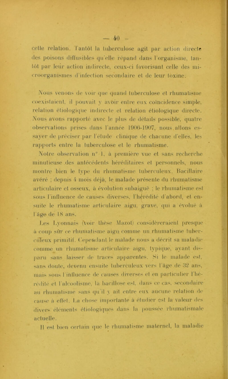 celte relation. Tantôt la tuberculose agit par action directe des poisons diffusibles qu’elle répand dans l'organisme, tan- tôt par leur action indirecte, ceux-ci favorisant celle des mi- croorganismes d’infection secondaire et de leur toxine. Nous venons de voir que quand tuberculose et rhumatisme coexistaient, il pouvait y avoir entre eux coïncidence simple, relation étiologique indirecte et relation étiologique directe. Nous avons rapporté avec le plus de détails possible, quatre observations prises dans l’année 1900-1907, nous allons es- sayer de préciser par l'étude clinique de chacune d’elles, les rapports entre la tuberculose et le rhumatisme. Notre observation n° I, à première vue et sans recherche minutieuse des antécédents héréditaires et personnels, nous montre bien le type du rhumatisme tuberculeux. Bacillaire avéré ; depuis 4 mois déjà, le malade présente du rhumatisme articulaire et osseux, à évolution subaiguë : le rhumatisme est sous l’influence de causes diverses, l’hérédité d’abord, et en- suite le rhumatisme articulaire aigu, grave, qui a évolué à l’âge de 18 ans. Les Lyonnais (Voir thèse Mazot) considéreraient presque à coup sur ce rhumatisme aigus comme un rhumatisme tuber- culeux primitif. Cependant le malade nous a décrit -a maladie comme un rhumatisme articulaire aigu, typique, ayant dis- paru sans laisser de traces apparentes. Si le malade est. sans doute, devenu ensuite tuberculeux vers l’âge de 32 ans, mais sous I influence de causes diverses et en particulier l’hé- rédité et l'alcoolisme, la bacillose est, dans ce cas, secondaire au rhumatisme sans qu’il \ ait entre eux aucune relation de cause à effet. La chose importante à étudier est la valeur des divers éléments étiologiques dans la poussée rhumatismale actuelle. Il est bien certain que le rhumatisme maternel, la maladie ✓