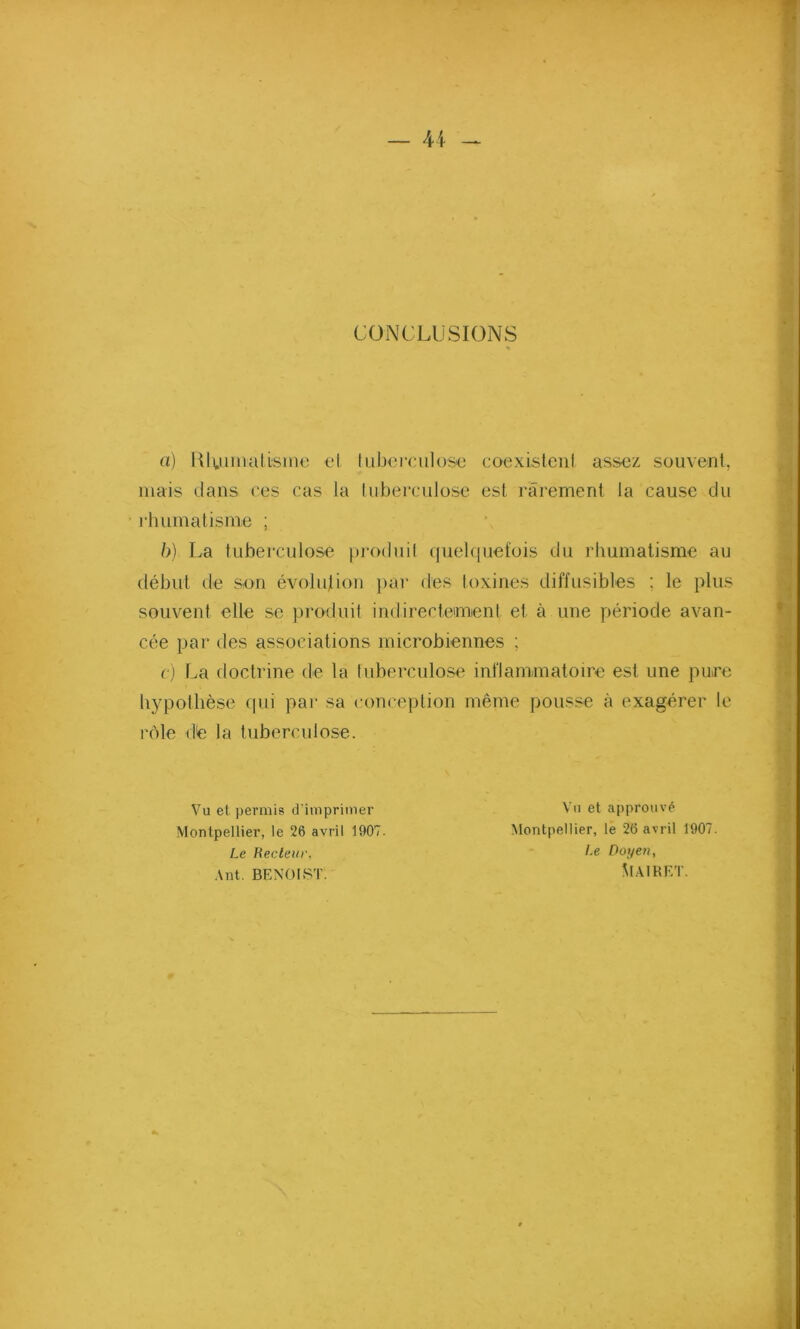 CONCLUSIONS a) Rhumatisme et tuberculose coexistenl assez souvent, mais dans ('es cas la tuberculose est rarement la cause du rhumatisme ; b) La tuberculose produit quelquefois du rhumatisme au début de s.on évolution par des toxines diffusibles : le plus souvent elle se produit indirectement et à une période avan- cée par des associations microbiennes ; c) La doctrine de la tuberculose inflammatoire est une pure hypothèse qui par sa conception même pousse à exagérer le rôle de la tuberculose. Vu et permis d’imprimer Vu et approuvé Montpellier, le 26 avril 1907. Montpellier, le 26 avril 1907. Le Recteur, /-e Doyen, Ant. BENOIST. SlAIRET.