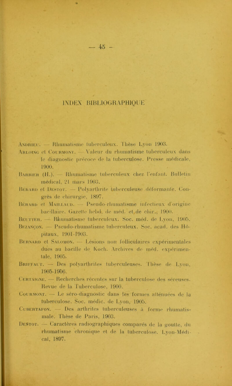 INDEX WBElOGRAPHIQUf Andrieu. — Rhumatisme tuberculeux. Thèse Lyon 1903. Arloing et Courront. Valeur du rhumatisme tuberculeux dans Barbier (H.). — Rhumatisme tuberculeux chez reniant. Bulletin médical, 31 mars 1903. Bkrard et Destot. — Polyarthrite tuberculeuse déformante. Con- grès de chirurgie, 1897. Bkrard et Uaielai d. — Pseudo-rhumatisme infectieux d’origine bacillaire. Gazette helxk de méd. et,de chiiv, 190o. Beutter. — Rhumatisme tuberculeux. Soc. méd. de Lyon, 1905. Bezaxçox. — Pseudo-rhumatisme tuberculeux. Soc. acad. des Hô- pitaux, 1901-1903. Bernard et Saeomon. — Lésions non folliculaires expérimentales dues au bacille de Koch. Archives de méd. expérimen- tale, 1905. Briffait. — Des polyarthrites tuberculeuses. Thèse de Lyon, 1905-1906. Certaigne. — Recherches récentes sur la tuberculose des séreuses. Revue de la Tuberculose, 1900. Courront. — Le séro-diagnostic dans les formes atténuées de la tuberculose. Soc. médic. de Lyon, 1905. Cubertafon. — Des arthrites tuberculeuses à forme rhumatis- male. Thèse de Paris, 1903. Destot. — Caractères radiographiques comparés de la goutte, du rhumatisme chronique et de la tuberculose. Lyon-Médi- cal, 1897. le diagnostic précoce de la tuberculose. Presse médicale, 1900.