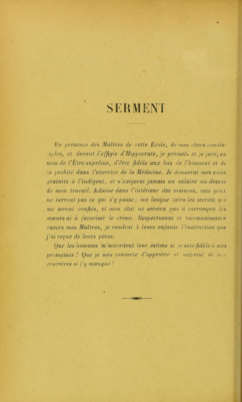 SEHMENI En présence des Maîtres de cette Ecole, de mes chers candis- igles, et devant l’effigie d’Hippocrate, je promets et je jure, au nom de l’Etre suprême, d’être fidèle aux lois de l’Iionneur et de ta probité dans l’exercice de la Médecine. Je donnerai mes soins gratuits à l’indigent, et n’exigerai jamais un salaire au-dessus de mon travail. Admise dans l’intérieur des maisons, mes yeux ne verront pas ce qui s’y passe ; ma langue taira les secrets qui me seront confiés, et mon état ne servira pas à corrompre les mœurs ni à favoriser le crime. Ilespectueuse et reconnaissante mvers mes Maîtres, je rendrai à leurs enfants l’instruction que j’ai reçue de leurs pères. Que les hommes m’accordent leur estime si je suis fidèle à mes promesses ! Que je sois couverte d’opprobre et méprisé de »/<.«. confrères si j’y manque ! cmn