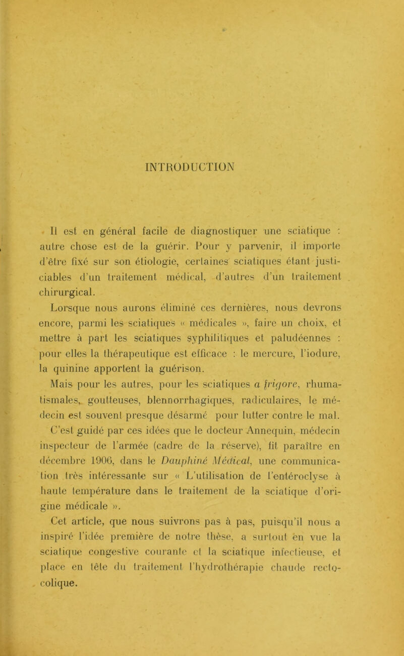 INTRODUCTION Il est en général facile de diagnostiquer une sciatique : autre chose est de la guérir. Pour y parvenir, il importe d’être fixé sur son étiologie, certaines' sciatiques étant justi- ciables d’un traitement médical, d’autres d’un traitement chirurgical. Lorsque nous aurons éliminé ces dernières, nous devrons encore, parmi les sciatiques « médicales », faire un choix, et mettre à part les sciatiques syphilitiques et paludéennes : pour elles la thérapeutique est efficace : le mercure, l’iodure, la quinine apportent la guérison. Mais pour les autres, pour les sciatiques a $ri(jore, rhuma- tismales, goutteuses, blennorrhagiques, radiculaires, le mé- decin est souvent presque désarmé pour lutter contre le mal. C’est guidé par ces idées que le docteur Annequin, médecin inspecteur de l’armée (cadre de la réserve), fit paraître en décembre 190G, dans le Dauphiné Médical, une communica- tion très intéressante sur « L’utilisation de l’entéroclyse à haute température dans le traitement de la sciatique d’ori- gine médicale ». Cet article, que nous suivrons pas à pas, puisqu’il nous a inspiré l’idée première de notre thèse, a surtout en vue la sciatique congestive courante et la sciatique infectieuse, et place en tête du traitement l’hydrothérapie chaude recto- colique.