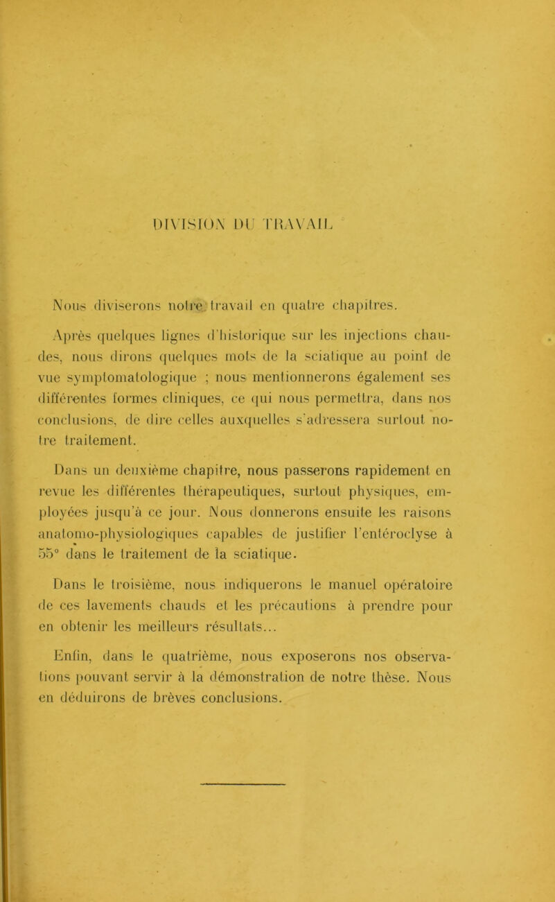 DIVISION DU TRAVAIL Nous diviserons notre, travail en quatre chapitres. Après quelques lignes d’historique sur les injections chau- des, nous dirons quelques mots de la sciatique au point de vue symptomatologique ; nous mentionnerons également ses différentes formes cliniques, ce qui nous permettra, dans nos conclusions, de dire celles auxquelles s’adressera surtout no- tre traitement. Dans un deuxième chapitre, nous passerons rapidement en revue les différentes thérapeutiques, surtout physiques, em- ployées jusqu’à ce joui*. Nous donnerons ensuite les raisons anatomo-physiologiques capables de justifier Tentéroclyse à 55° dans le traitement de la sciatique. Dans le troisième, nous indiquerons le manuel opératoire de ces lavements chauds et les précautions à prendre pour en obtenir les meilleurs résultats... Enfin, dans le quatrième, nous exposerons nos observa- tions pouvant servir à la démonstration de notre thèse. Nous en déduirons de brèves conclusions.