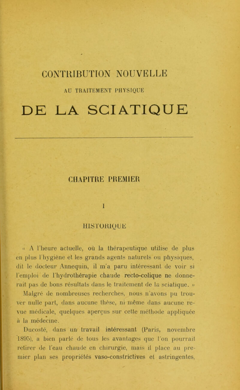 CONTRIBUTION NOUVELLE AU TRAITEMENT PHYSIQUE DE LA SCIATIQUE CHAPITRE PREMIER I HISTORIQUE <( A l’heure actuelle, où la thérapeutique utilise de plus en plus l'hygiène et les grands agents naturels ou physiques, dit le docteur Annequin, il m'a paru intéressant de voir si l’emploi de l’hydrothérapie chaude recto-colique ne donne- rait pas de bons résultats dans le traitement de la sciatique. » Malgré de nombreuses recherches, nous n’avons pu trou- ver nulle part, dans aucune thèse, ni même dans aucune re- vue médicale, quelques aperçus sur cette méthode appliquée à la médecine. Ducosté, dans un travail intéressant (Paris, novembre 1895), a bien parlé de tous les avantages que l'on pourrait retirer de l’eau chaude en chirurgie, mais il place au pre- mier plan ses propriétés vaso-constrictives et astringentes,