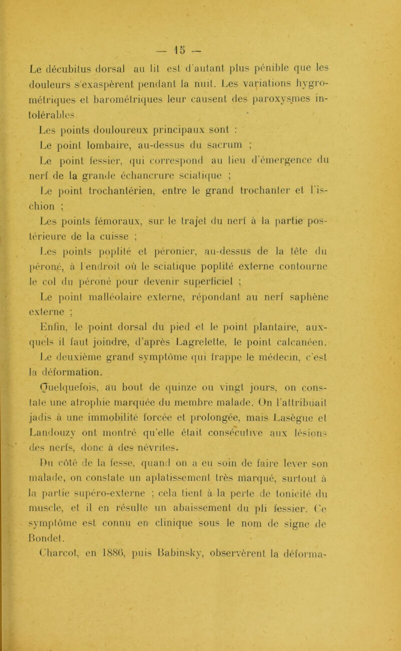 Le décubitus dorsal au lit est d’autant plus péniJ)le que les douleurs s'exaspèrent pendant la nuit. Les variations hygro- métriques et barométriques leur causent des paroxysmes in- tolérables Les points douloureux principaux sont : Le point lombaire, au-dessus du sacrum ; Le point fessier, qui correspond au lieu d’émergence du nerf de la grande échancrure sciatique ; Le point trochantérien, entre le grand trochanter et Lis- chion ; Les points fémoraux, sur le trajet du nerf à la partie pos- térieure de la cuisse ; Les points poplité et péronier, au-dessus de la tête du péroné, à l'endroit où le sciatique poplité externe contourne le col du péroné pour devenir superficiel ; Le point malléolaire externe, répondant au nerf saphène externe ; Enfin, le point dorsal du pied et le point plantaire, aux- quels il faut joindre, d’après Lagrelette, le point calcanéen. Le deuxième grand symptôme qui frappe le médecin, c'est la déformation. Quelquefois, au bout de quinze ou vingt jours, on cons- tate une atrophie marquée du membre malade. On l'attribuait jadis à une immobilité forcée et prolongée, mais Lasègue et Landouzy ont montré qu’elle était consécutive aux lésions des nerfs, donc à des névrites. I > 11 côté de la fesse, quand on a eu soin de faire lever son malade, on constate un aplatissement très marqué, surtout à la partie supéro-externe ; cela tient à la perte de tonicité du muscle, et il en résulte un abaissement du pli fessier. Ce symptôme est connu en clinique sous le nom de signe de Bondet. Charcot, en 1886, puis Babinsky, observèrent la déforma-