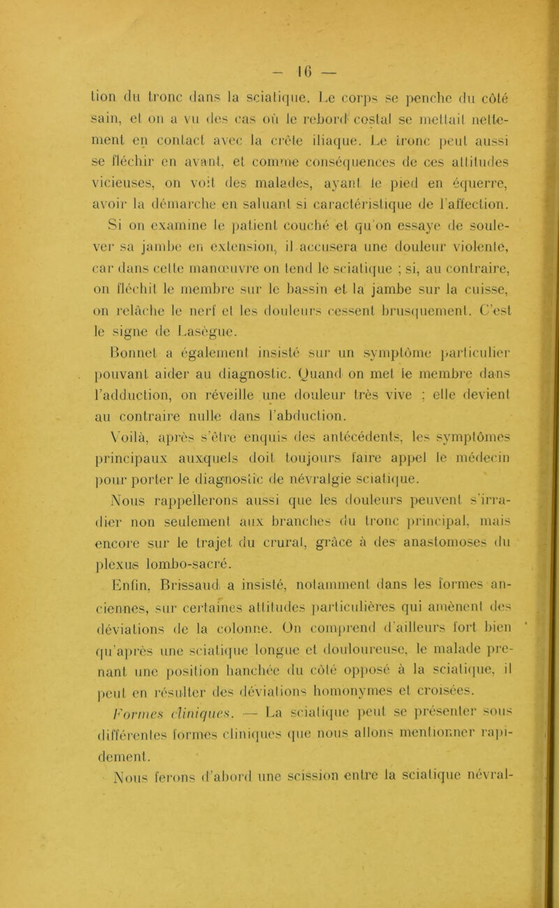 lion du tronc dans la sciaIi<jne. Le corps se penche du côlé sain, el on a vu des cas où le rebord costal se mettait nette- ment en contact avec la croie iliaque. Le tronc peut aussi se fléchir en avant, et comme conséquences de ces altitudes vicieuses, on voit des malades, ayant le pied en équerre, avoir la démarche en saluant si caractéristique de l’affection. Si on examine le patient couché et qu’on essaye de soule- ver sa jambe en extension, il accusera une douleur violente, car dans cette manœuvre on tend le sciatique ; si, au contraire, on fléchit le membre sur le bassin et la jambe sur la cuisse, on relâche le nerf et les douleurs cessent brusquement. C’est le signe de Lasègue. Bonnet a également insisté sur un symptôme particulier pouvant aider au diagnostic. Quand on met le membre dans l’adduction, on réveille une douleur très vive ; elle devient au contraire nulle dans l’abduction. Voilà, après s’être enquis des antécédents, les symptômes principaux auxquels doit toujours faire appel le médecin pour porter le diagnostic de névralgie sciatique. Nous rappellerons aussi que les douleurs peuvent s'irra- dier non seulement aux branches du tronc principal, mais encore sur le trajet du crural, grâce à des anastomoses du plexus lombo-sacré. Enfin, Brissaud, a insisté, notamment dans les formes an- ciennes, sur certaines attitudes particulières qui amènent des déviations de la colonne. On comprend d’ailleurs fort bien qu’après une sciatique longue et douloureuse, le malade pre- nant une position hanchée <lu côté opposé à la sciatique, il peut en résulter des déviations homonymes et croisées. Formes cliniques. — La sciatique peut se présenter sous différentes formes cliniques que nous allons mentionner rapi- dement. Nous ferons d’abord une scission entre la sciatique névral-