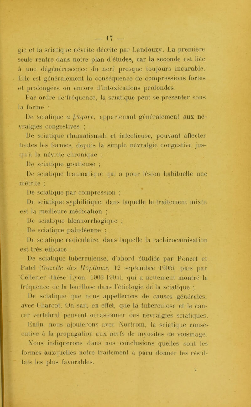 gie el la sciatique névrite décrite par Landouzy. La première seule rentre dans notre plan d’études, car la seconde est liée à une dégénérescence du nerf presque toujours incurable. Elle est généralement la conséquence de compressions fortes el prolongées ou encore d’intoxications profondes. Par ordre de'fréquence, la sciatique peut se présenter sous la forme : De sciatique a $riç/ore, appartenant généralement aux né- vralgies congestives ; De sciatique rhumatismale el infectieuse, pouvant affecter Imites les formes, depuis la simple névralgie congestive jus- qu’à la névrite chronique ; De sciatique goutteuse ; De sciatique traumatique qui a pour lésion habituelle une métrite ; De sciatique par compression ; De sciatique syphilitique, dans laquelle le traitement mixte est la meilleure médication ; De sciatique blennorrhagique ; De sciatique paludéenne ; De sciatique radiculaire, dans laquelle la rachicocaïnisation est très efficace ; De sciatique tuberculeuse, d’abord étudiée par Poucet et Patel (Gazelle des Hôpitaux, 12 septembre 1905), puis par Cellerier (thèse Lyon, 1903-1901), qui a nettement montré la fréquence de la bacillose dans l’étiologie de la sciatique ; De sciatique que nous appellerons de causes générales, avec Charcot. On sait, en effet, que la tuberculose et le can- cer vertébral peuvent occasionner des névralgies sciatiques. Enfin, nous ajouterons avec Xorlrom, la sciatique consé- cutive à la propagation aux nerfs de myosites de voisinage. Nous indiquerons dans nos conclusions quelles sont les formes auxquelles notre traitement a paru donner les résul- tats les plus favorables.