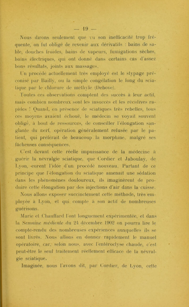Nous dirons seulement que vu son inefficacité trop fré- quente, on fut obligé de revenir aux dérivatifs : bains de sa- ble, douches froides, bains de vapeurs, fumigations sèches, bains électriques, qui ont donné dans certains cas d’assez bons résultats, joints aux massages. Un procédé actuellement très employé est le stypage pré- conisé par Bailly, ou la simple congélation le long du scia- tique par le chlorure de méthyle (Bebove). Toutes ces observations comptent des succès «à leur actif, mais combien nombreux sont les insuccès et les récidives ra- pides ! Quand, en présence de sciatiques très rebelles, tous ces moyens avaient échoué, le médecin se voyait souvent obligé, à bout de ressources, de conseiller l’élongation san- glante du nerf, opération généralement refusée par le pa- tient, qui préférait de beaucoup la morphine, malgré ses fâcheuses conséquences. C’est devant cette réelle impuissance de la médecine à guérir la névralgie sciatique, que Cordier et Jaboulav, de Lyon, eurent l’idée d’un procédé nouveau. Partant de ce principe que l’élongation du sciatique amenait une sédation dans les phénomènes douloureux, ils imaginèrent de pro- duire cette élongation par des injections d’air dans la cuisse. Nous allons exposer succinctement cette méthod'e, très em- ployée à Lyon, et qui compte à son actif de nombreuses guérisons. Marie et Chauffard l onl longuement expérimentée, et dans la Semaine médicale du 24 décembre 1902 on pourra lire le compte-rendu des nombreuses expériences auxquelles ils se sont livrés. Nous allons en donner rapidement le manuel opératoire, car. selon nous, avec l entéroclyse chaude, c’est peut-être le seul traitement réellement efficace de la névral- gie sciatique. Imaginée, nous l’avons dit, par Cordier, de Lyon, cette