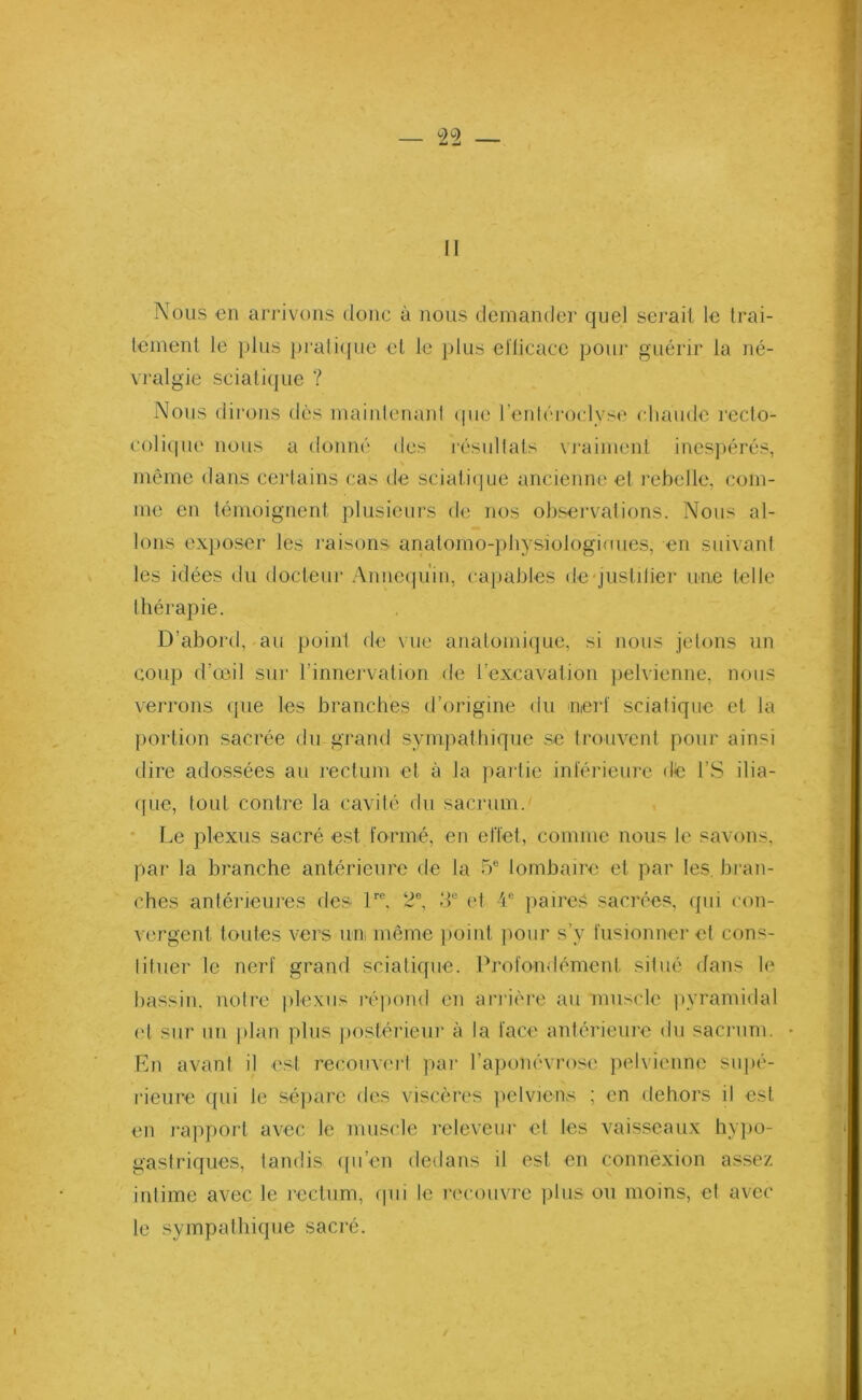 II Nous en arrivons donc à nous demander quel sérail le trai- tement le plus pratique et le p 1 us efficace pour guérir la né- vralgie sciaiique ? Nous dirons dès maintenant que l’entéroclyse chaude recto- col ique nous a donné des résultats vraiment inespérés, même dans certains cas de sciatique ancienne et rebelle, com- me en témoignent plusieurs de nos observations. Nous al- lons exposer les raisons anatomo-pliysiologioues, en suivant les idées du docteur Annequ'in, capables de justilier une telle thérapie. D’abord,-au point de vue anatomique, si nous jetons un coup d’œil sur l’innervation de l’excavation pelvienne, nous verrons (pie les branches d’origine du nerf sciatique et la portion sacrée du grand sympathique se trouvent pour ainsi dire adossées au rectum et à la partie inférieure dé l’S ilia- que, tout contre la cavité du sacrum. Le plexus sacré est formé, en effet, comme nous le savons, par la branche antérieure de la 5e lombaire et par les. bran- ches antérieures des lrc. 2e, 3e et 4e paires sacrées, qui con- vergent toutes vers un même point pour s’v fusionner et cons- tituer le nerf grand sciatique. Profondément, situé dans le bassin, notre plexus répond en arrière au muscle pyramidal et sur un plan plus postérieur à la face antérieure du sacrum. En avant il est recouvert par l’aponévrose pelvienne supé- rieure qui le sépare des viscères pelviens ; en dehors il est en rapport avec le muscle releveur et les vaisseaux hypo- gastriques, tandis qu’en dedans il est en connexion assez intime avec le rectum, qui le recouvre plus ou moins, et avec le sympathique sacré.