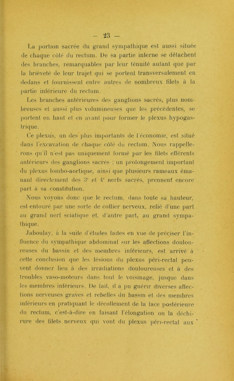 43 - La portion sacrée dtu grand sympathique est aussi située de chaque côté du rectum. L)e sa partie interne se détachent des branches, remarquables par leur ténuité autant que par la brièveté de leur trajet qui se portent transversalement en dedans et fournissent entre autres de nombreux filets à la partie inférieure du rectum. Les branches antérieures des ganglions sacrés, plus nom- breuses et aussi plus volumineuses que les précédentes, se portent en, haut el en avant pour former le plexus hypogas- trique. Ce plexus, un des plus importants de l’économie, est situé dans l’excavation de chaque côté du rectum. Nous rappelle- rons qu’il n’est pas uniquement formé par les filets efférents antérieurs des ganglions sacrés un prolongement important du plexus lombo-aortique, ainsi que plusieurs rameaux éma- nant directement des 3e et 4e nerfs sacrés, prennent encore part à sa constitution. Nous voyons donc que le rectum, dans toute sa hauteur, est entouré par une sorte de collier nerveux, relié di’une part au grand nerf sciatique et, d’autre part, au grand sympa- thique. Jaboulay, à la suite d’études faites en vue de préciser l’in- fluence du sympathique abdominal sur les affections doulou- reuses du bassin et des membres inférieurs, est arrivé à cette conclusion (pie les lésions du plexus péri-rectal peu- vent donner lieu à des irradiations dtouloureuses et à des (roubles vaso-moteurs dans tout Je voisinage, jusque dans les membres inférieurs. De fait, il a pu guérir diverses affec- tions nerveuses graves et rebelles du bassin et des membres inférieurs en pratiquant le décollement de la face postérieure du rectum, c’est-à-dire en faisant l’élongation ou la déchi- rure des lilets nerveux qui vont du plexus péri-rectal aux *