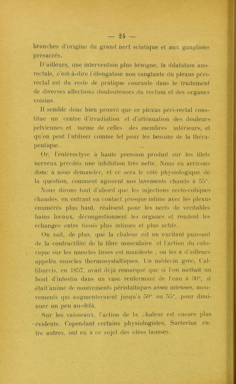 branches di’origine du grand nerf sciatique et aux ganglions présacrés. D ailleurs, une intervention plus bénigne, la dilatation ano- rectale, c’est-à-dire l'élongation non sanglante du plexus péri- rectal est du reste de pratique courante dans le traitement de diverses affections douloureuses du rectum et des organes voisins. Il semble donc bien prouvé que ce plexus péri-rectal cons- titue un centre d’irradiation et d’atténuation des douleurs pelviennes et même de celles des membres inférieurs, et qu’on peut l’utiliser comme tel pour les besoins de la théra- peutique. _ Or, l’enléroclyse à haute pression produit sur les blets nerveux précités une inhibition très nette. Mous en arrivons donc à nous demander, et ce sera le côté physiologique de la question, comment agissent nos lavements chauds à 55°. Mous dirons tout d’abord que les injections recto-coliques chaudes, en entrant en contact presque intime avec les plexus énumérés plus haut, réalisent pour les nerfs de véritables bains locaux, décongestionnent les organes et rendent les échanges entre tissus plus intimes et plus actifs. On sait, de plus, que la chaleur est un excitant puissant de la contractilité de la libre musculaire et l'action du calo- rique sur les muscles lisses est manifeste : on tes a <1 ailleurs appelés muscles thermosystaltiques. Un médecin grec, Cal- liburcis, en 1857, avait déjà remarqué (pie si l’on mettait un bout d’intestin dans un vase renfermant de l’eau à 30°, il était animé de mouvements péristaltiques assez intenses, mou- vements qui augmenteraient jusqu’à 50° ou 55°, pour dimi- nuer un peu au-dtelà. Sur les vaisseaux, l’action de la chaleur est encore plus •évidente. Cependant certains physiologistes, Sartorius en- tre autres, ont eu à ce sujet des idées fausses.