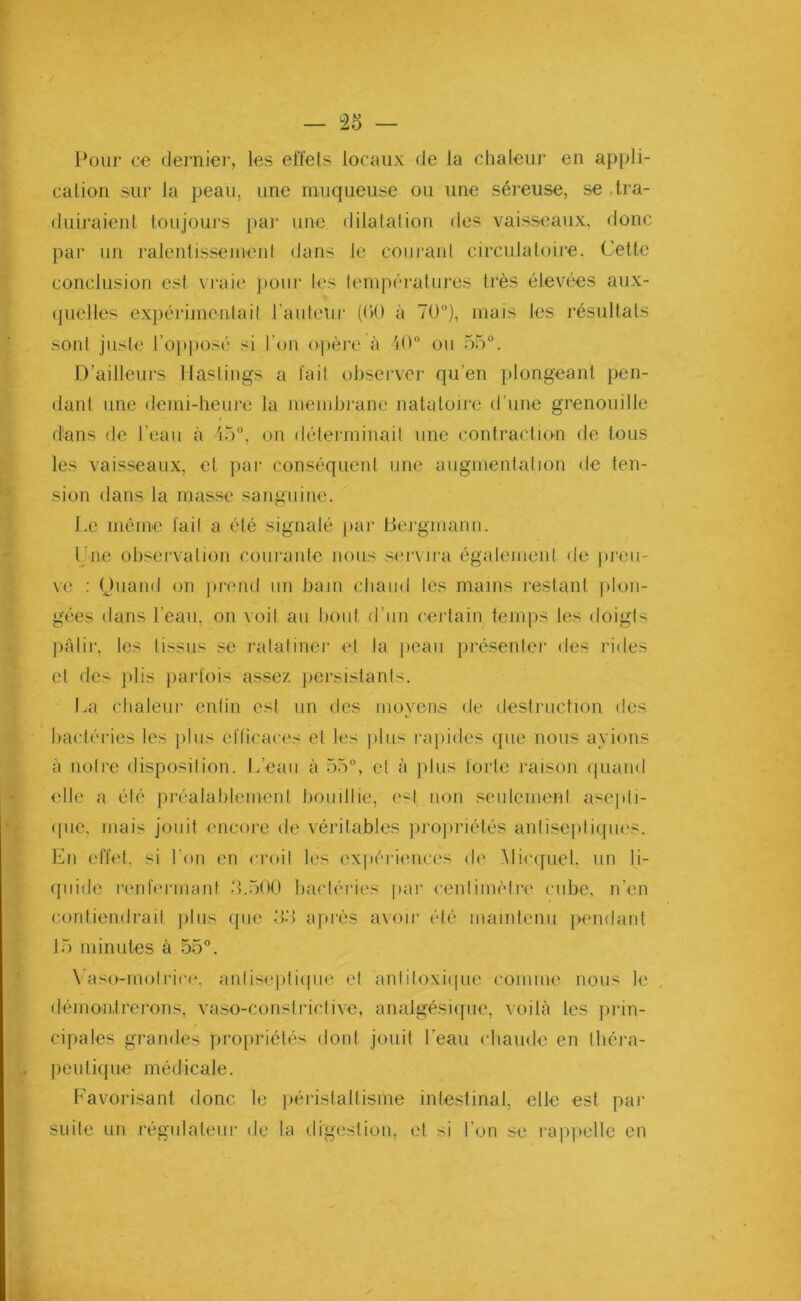 Pour ce dernier, les effets locaux de la chaleur en appli- cation sur la peau, une muqueuse ou une séreuse, se tra- duiraient toujours par une dilatation des vaisseaux, donc par un ralentissement dans le courant circulatoire. Cette conclusion est vraie pour les températures très élevées aux- quelles expérimentait l'auteur (C>0 à 70°), mais les résultats sont juste l’opposé si l’on opère à 40° ou 55°. D’ailleurs Hastings a fait observer qu’en plongeant pen- dant une demi-heure la membrane natatoire d’une grenouille dans de l’eau à 45°, on déterminait une contraction de tous les vaisseaux, et par conséquent une augmentation de ten- sion dans la masse sanguine. Le même fait a été signalé par tJergmann. l ue observation courante nous servira également de preu- ve : Quand on prend un bain chaud les mains restant plon- gées dans l’eau, on voit au bout d’un certain temps les doigts pâlir, les tissus se ratatiner et ta peau présenter des rides et des plis parfois assez persistants. La chaleur enfin est un des moyens de destruction des bactéries les plus efficaces et les plus rapides que nous avions à notre disposition. L’eau à 55°, et à plus forte raison quand elle a été préalablement bouillie, est non seulement asepti- que, mais jouit encore de véritables propriétés antiseptiques. Eu effet, si l'on en croit les expériences de Micquel. un li- quide renfermant 3.500 bactéries par centimètre cube, n’en contiendrait plus que 33 après avoir été maintenu pendant 15 minutes à 55°. Vaso-motrice, antiseptique et ànfiloxique comme nous le démontrerons, vaso-c.onstricl.ive, analgésique, voilà les prin- cipales grandes propriétés dont jouit l’eau chaude en théra- peutique médicale. Favorisant donc le péristaltisme intestinal, elle est par suite un régulateur de la digestion, et si l’on se rappelle en