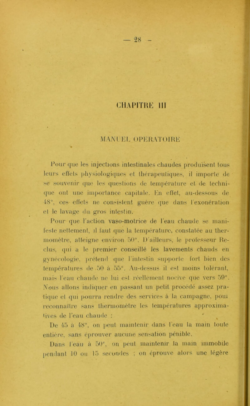 CHAPITRE III MANUEL OPERATOIRE Pour que les injections intestinales chaudes produisent tous leurs effets physiologiques et thérapeutiques, il importe de se souvenir que les questions de température et de techni- que ont une importance capitale. Un effet, au-dessous de 48°, ces effets ne consistent guère (pie dans l'exonération et le lavage dm gros intestin. Pour <pæ l’action vaso-motrice de l’eau chaude se mani- feste nettement, d faut que la température, constatée au ther- momètre, atteigne environ 50°. D’ailleurs, le professeur Re- clus, ipii a le premier conseillé les lavements chauds en gynécologie, prétend que l’intestin supporte fort bien des températures de 50 à 55°. Au-dessus il est moins tolérant, mais l'eau chaude ne lui est réellement nocive que vers 59°. Nous allons indiquer en passant un petit procédé assez pra- tique et qui pourra rendre des services à la campagne, poui reconnaître sans thermomètre les températures approxima- tives de l’eau chaude : De 45 à 48°, on peut maintenir dans l’eau la main toute entière, sans éprouver aucune sensation pénible. Dans l’eau à 50°, on peut maintenir la main immobile pendant 10 ou 15 secondes ; on éprouve alors une légère