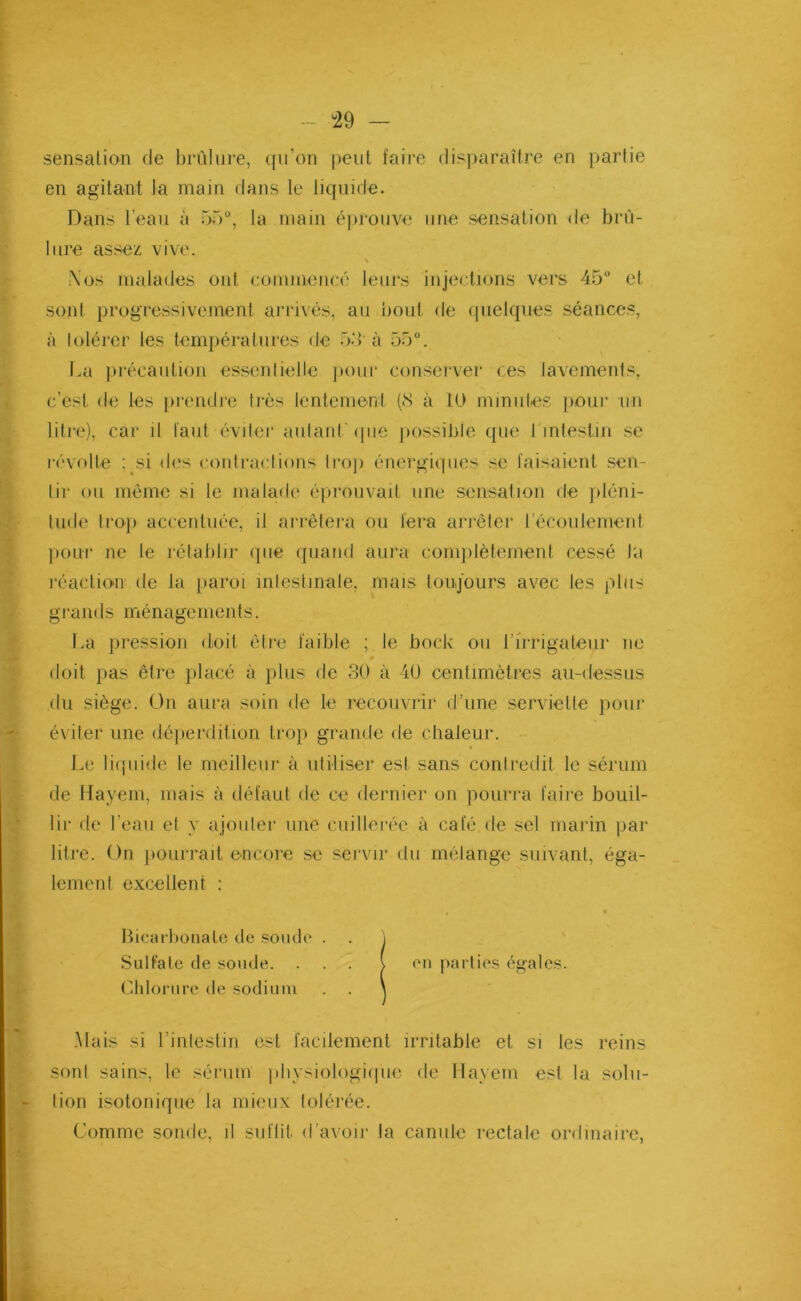 sensation de brûlure, qu’on peut faire disparaître en partie en agitant la main dans le liquide. litre assez vive. Nos malades ont commencé leurs injections vers 45° et sont progressivement arrivés, au bout de quelques séances, à tolérer les températures de 33 à 55°. La précaution essentielle pour conserver ces lavements, c’est de les prendre très lentement (8 à 10 minutes pour un litre), car il faut éviter autant que possible que I intestin se révolte ; si des contractions trop énergiques se faisaient sen- tir ou même si le malade éprouvait une sensation de pléni- tude trop accentuée, il arrêtera ou fera arrêter l’écoulement pour ne te rétablir que quand aura complètement cessé La réaction de la paroi intestinale, mais toujours avec les plus grands ménagements. La pression doit être faible ; le bock ou l’irrigateur ne doit pas être placé à plus de 30 à 40 centimètres au-dessus du siège. On aura soin de le recouvrir d’une serviette pour éviter une déperdition trop grande de chaleur. Le liquide le meilleur à utiliser est sans contredit le sérum de Hayem, mais à défaut de ce dernier on pourra faire bouil- lir de l’eau et y ajouter une cuillerée à café de sel marin par litre. On pourrait encore se servir du mélange suivant, éga- lement excellent : • Bicarbonate de soude . Mais si l’intestin est facilement irritable et si les reins sont sains, le sérum physiologique de Iïayem est la solu- tion isotonique la mieux tolérée. Comme sonde, il suffit, d'avoir la canule rectale ordinaire, Dans l’eau à 5b0, la main éprouve une sensation de brù- SulFale de soude. Chlorure de sodium