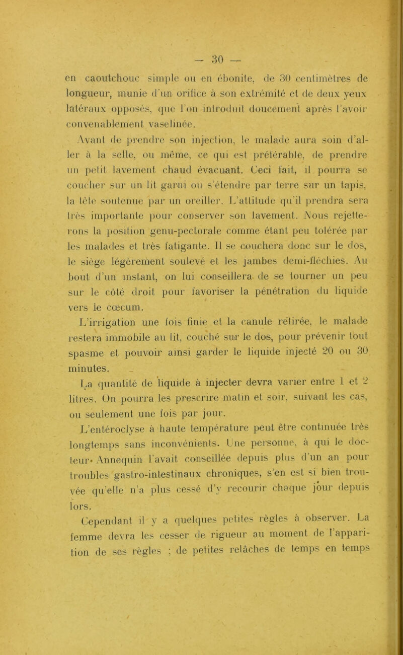 en caoutchouc simple ou en ébonite, de 30 centimètres de longueur, munie d’un orifice à son extrémité et de deux yeux latéraux opposés, que l’on introduit doucement après l’avoir c o n ve n a b le m en t v a se 1 i n é e. Avant de prendre son injection, le malade aura soin d’al- ler à la selle, ou même, ce qui est préférable, de prendre un petit lavement chaud évacuant, üeci fait, il pourra se coucher sur un lit garni ou s’étendre par terre sur un tapis, la tète soutenue par un oreiller. L’attitude qu'il prendra sera liés importante pour conserver son lavement. Nous rejette- rons la position genu-pectorale comme étant peu tolérée par Jes malades et très fatigante. 11 se couchera donc sur le dos, le siège légèrement soulevé et les jambes demi-fiéchies. Au bout d’un instant, on lui conseillera de se tourner un peu sur le côté droit pour favoriser la pénétration du liquide i vers le cæcum. L’irrigation une fois finie et la canule retirée, le malade restera immobile au lit, couché sur le dos, pour prévenir tout spasme et pouvoir ainsi garder le liquide injecté 20 ou 30 minutes. La quantité de liquide à injecter devra varier entre 1 et 2 litres. On pourra les prescrire matin et soir, suivant les cas, ou seulement une fois par jour. L’entéroclyse à haute température peut être continuée très longtemps sans inconvénients. Une personne, à qui le doc- teur* Annequin l avait conseillée depuis plus d un an pour troubles gastro-intestinaux chroniques, s’en est si bien trou- vée quelle n’a plus cessé d’y recourir chaque jour depuis lors. Cependant il y a quelques petites règles à observer. La femme devra les cesser de rigueur au moment de I appari- tion de ses règles ; de petites relâches de temps en temps