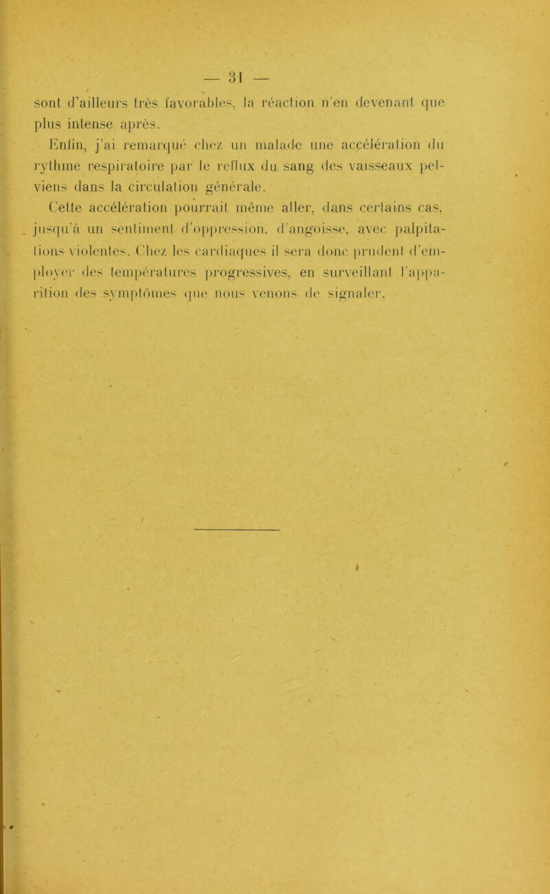 sont d’ailleurs très favorables, la réaction n’en devenant que plus intense après. Enfin, j’ai remarqué chez un malade une accélération du rythme respiratoire par le reflux du sang des vaisseaux pel- viens dans la circulation générale. Cette accélération pourrait même aller, dans certains cas. jusqu’à un sentiment d’oppression, d’angoisse, avec palpita- lions violentes. Chez les cardiaques il sera donc prudent d’em- ployer des températures progressives, en surveillant l'appa- rition des symptômes que nous venons de signaler.