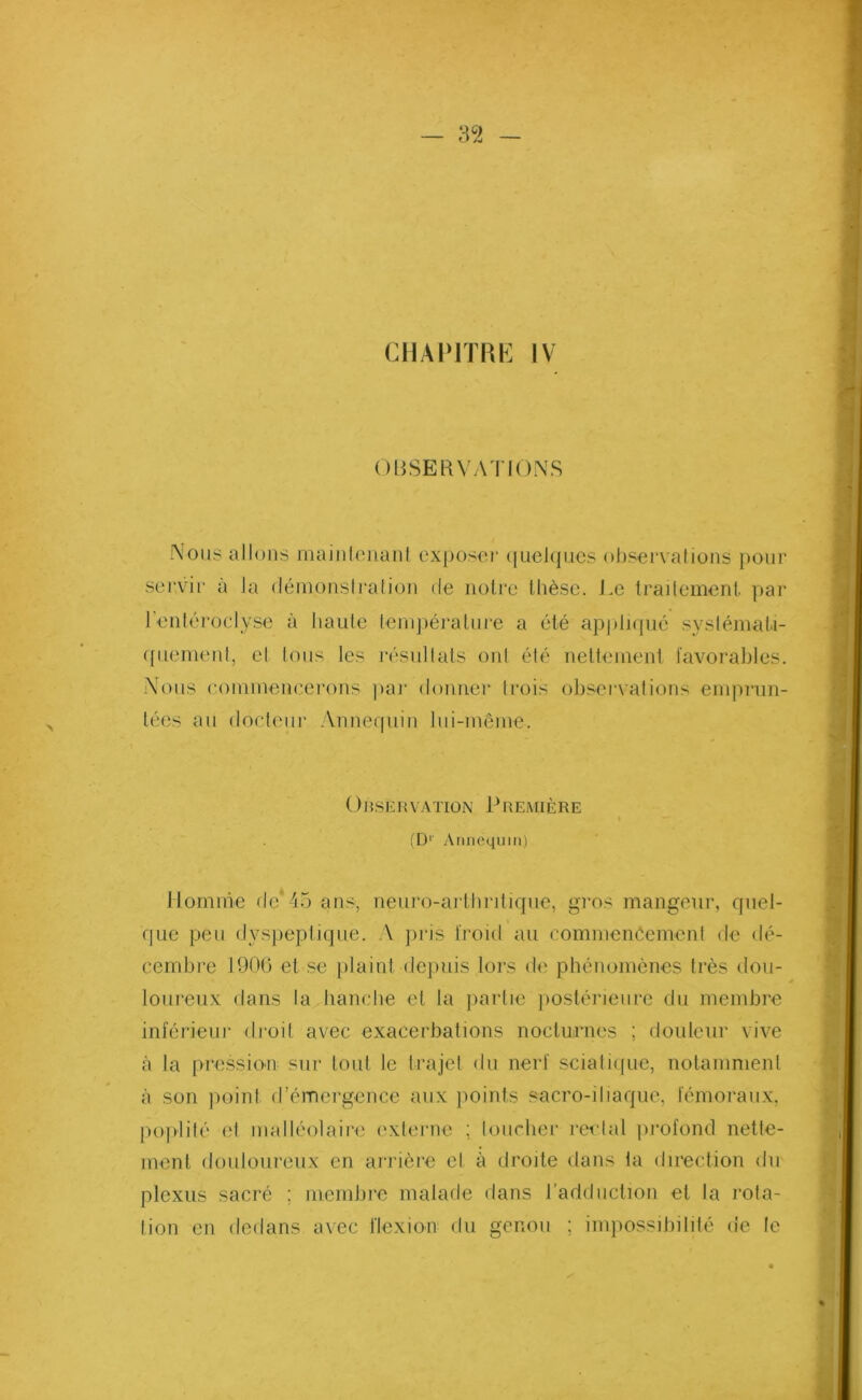 — 3 c2 CHAPITRE IV OBSERVATIONS Nous allons maintenant exposer quelques observations pour servir à la démonslration de notre thèse. J.e traitement, par l'entéroclyse à haute température a été appliqué systémati- quement, el tous les résultats onl été nettement favorables. Nous commencerons par donner Irois observations emprun- tées au docteur Annequin lui-même. OnsËRVATION PREMIÈRE (D1 Annequin) Homme de*45 ans, neuro-arthritique, gros mangeur, quel- que peu dyspeptique. A pris froid au commenéemenf de dé- cembre 1906 et se plaint depuis lors de phénomènes très dou- loureux dans la hanche et la partie postérieure du membre inférieur droit avec exacerbations nocturnes ; douleur vive à la pression sur tout le trajet du nerf sciatique, notamment à son point d’émergence aux points sacro-iliaque, fémoraux, poplité et malléolaire externe ; loucher rectal profond nette- ment douloureux en arrière el à droite dans la direction du plexus sacré ; membre malade dans l’adduction et la rota- tion en dedans avec flexion du genou ; impossibilité de le