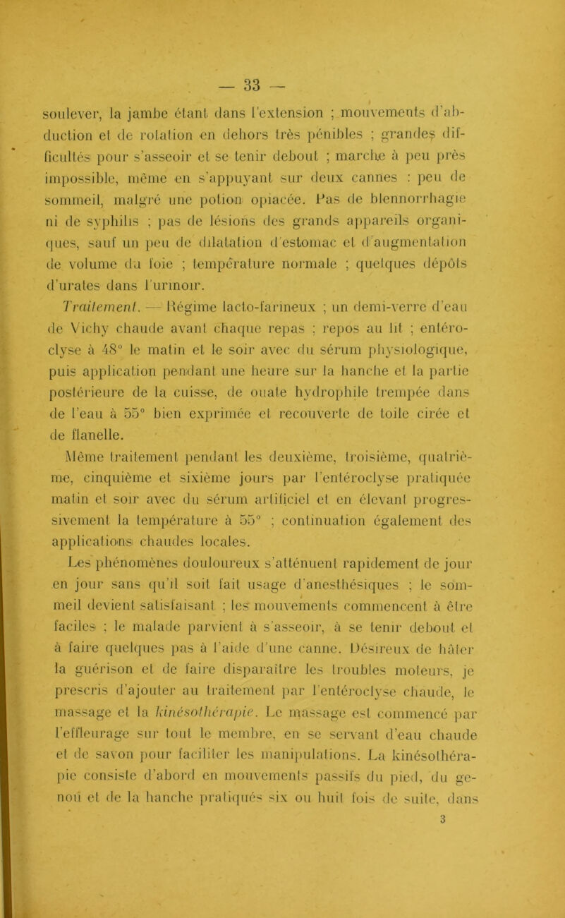 soulever, la jambe étant, dans l’extension ; mouvements d'ab- duction el de rotation en dehors très pénibles ; grandes dif- ficultés pour s’asseoir et se tenir debout ; marche à peu près impossible, meme en s'appuyant sur deux cannes : peu de sommeil, malgré une potion opiacée, l'as de blennorrhagie ni de syphilis ; pas de lésions des grands appareils organi- ques, sauf un peu de dilatation d estomac et d augmentation de volume du foie ; température normale ; quelques dépôts d’urates dans 1 urinoir. Traitement. — Régime lacto-farineux ; un demi-verre d’eau de Vichy chaude avant chaque repas ; repos au lit ; entéro- clyse à 48° le matin et le soir avec du sérum physiologique, puis application pendant une heure sur la hanche et la partie postérieure de la cuisse, de ouate hydrophile trempée dans de l’eau à 55° bien exprimée et recouverte de toile cirée et de flanelle. Même traitement pendant les deuxième, troisième, quatriè- me, cinquième et sixième jours par l’entéroclyse pratiquée malin et soir avec du sérum artificiel et en élevant progres- sivement la température à 55° ; continuation également des applications chaudes locales. Les phénomènes douloureux s’atténuent rapidement de jour en jour sans qu’il soit fait usage d’anesthésiques ; le som- 4 meil devient satisfaisant ; les mouvements commencent à être faciles ; le malade parvient à s’asseoir, à se tenir debout el à faire quelques pas à l’aide d’une canne. Désireux de hâter la guérison el de faire disparaître les troubles moteurs, je prescris d’ajouter au traitement par l’entéroclyse chaude, le massage el la kinésolhérapie. Le massage est commencé par l’effleurage sur tout le membre, en se servant d’eau chaude et de savon pour faciliter les manipulations. La kinésolliéra- pie consiste d’abord en mouvements passifs du pied, du ge- nou et de la hanche pratiqués six ou huit fois de suite, dans 3