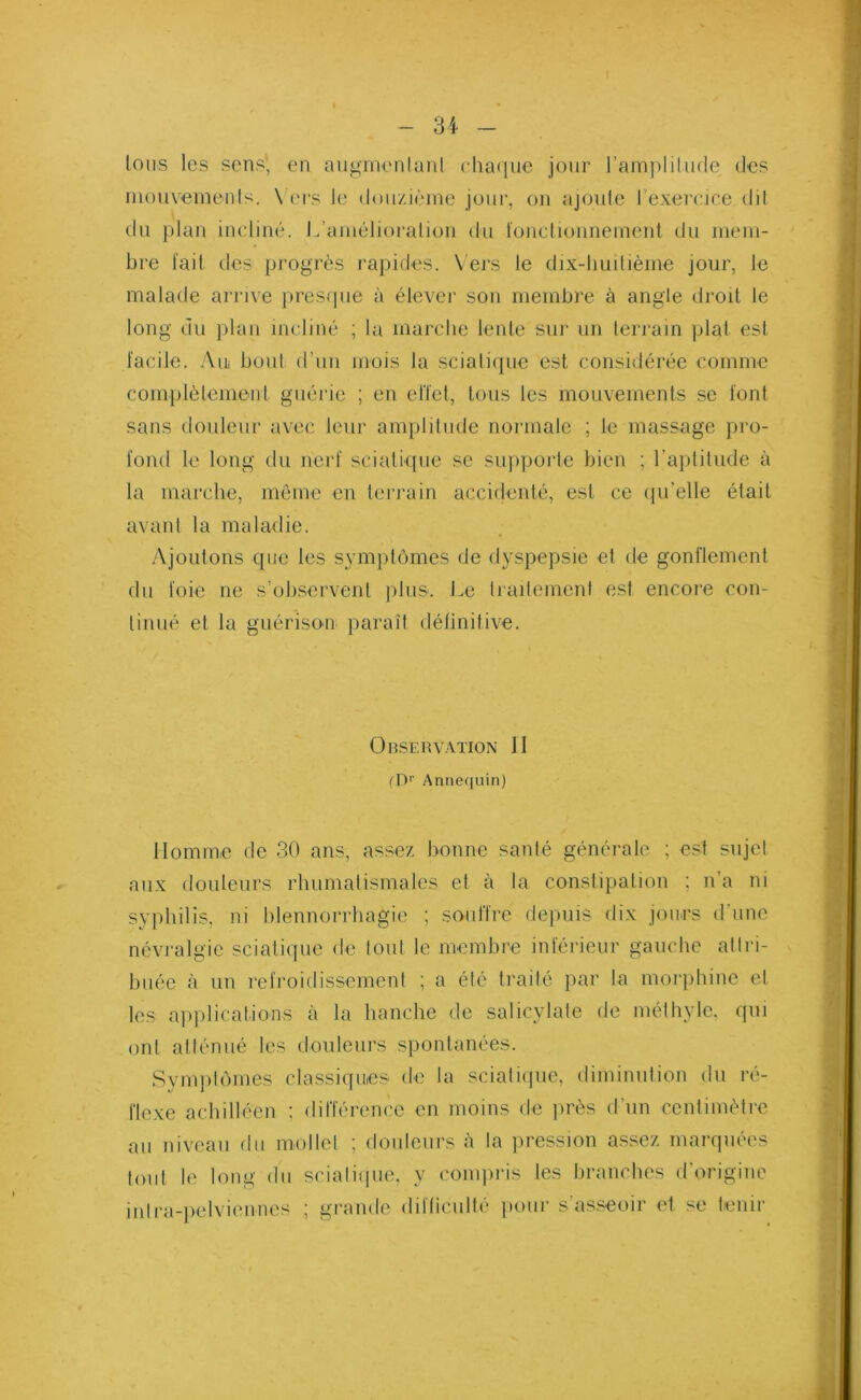 Ions les sens, en augmentant chaque jour l'amplitude des mouvements. Vers le douzième jour, on ajoute l’exercice dit du plan incliné. L’amélioration du fonctionnement du mem- bre fait des progrès rapides. Vers le dix-huitième jour, le malade arrive presque à élever son membre à angle droit le long du plan incliné ; la marche lente sur un terrain plat est facile. Am bout d’un mois la sciatique est considérée connue complètement guérie ; en effet, tous les mouvements se font sans douleur avec leur amplitude normale ; le massage pro- fond le long du nerf sciatique se supporte bien ; l’aptitude à la marche, même en terrain accidenté, est ce qu'elle était avant la maladie. Ajoutons que les symptômes de dyspepsie et de gonflement du foie ne s’observent plus. Le traitement est encore con- tinué et la guérison paraît définitive. Observation 11 (Dr Annequin) Homme de 30 ans, assez bonne santé générale ; est sujet aux douleurs rhumatismales et à la constipation ; n’a ni syphilis, ni blennorrhagie ; souffre depuis dix jours d’une névralgie sciatique de tout le membre inférieur gauche attri- buée à un refroidissement ; a été traité par la morphine et les applications à la hanche de salicylate de méthyle, qui ont atténué les douleurs spontanées. Symptômes classiques de la sciatique, diminution du ré- flexe achilléen : différence en moins de près d’un centimètre au niveau du mollet ; douleurs à la pression assez marquées tout le long du sciatique, y compris les branches d’origine inlra-pelviennes ; grande difficulté pour s’asseoir et se tenir