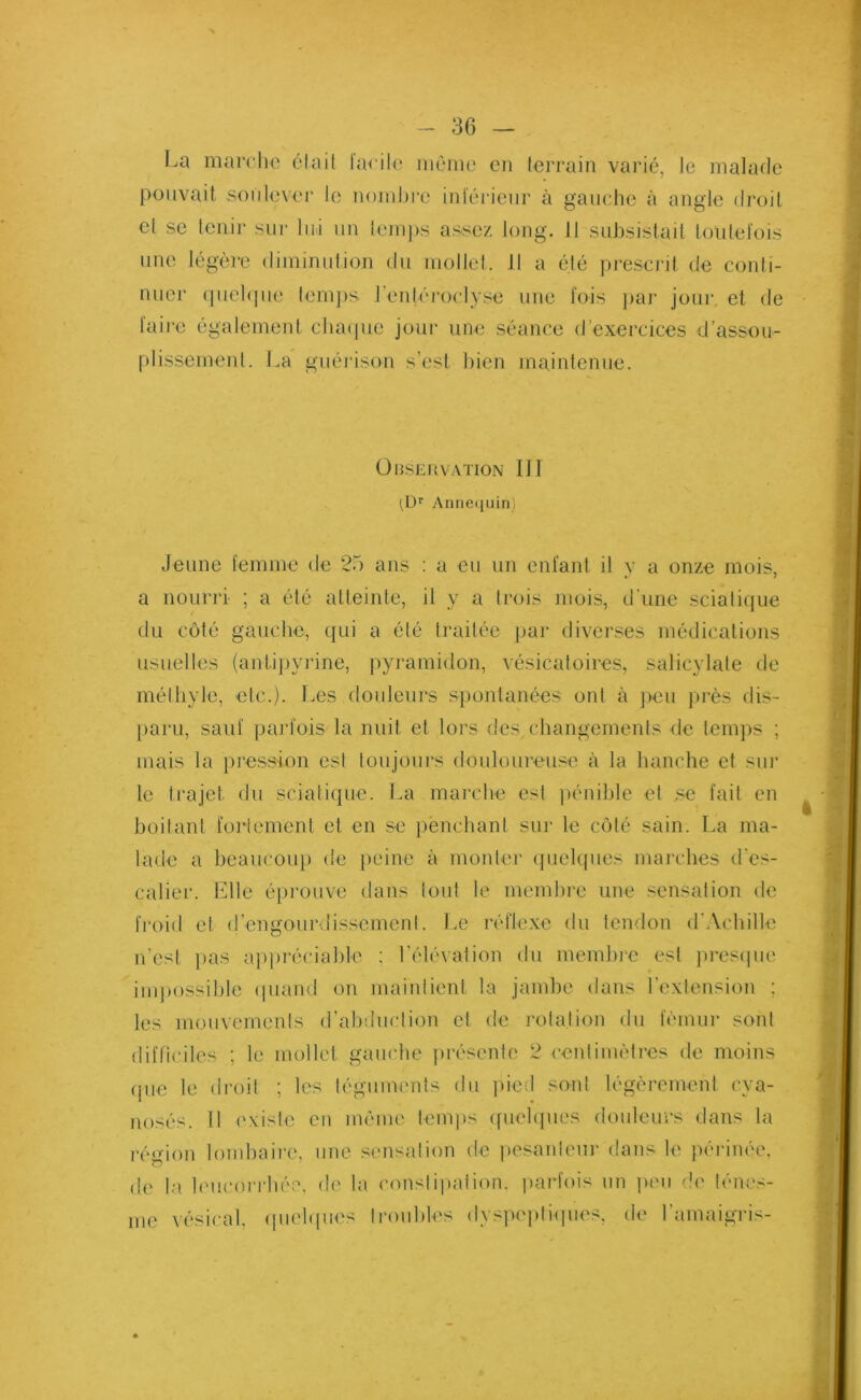 La marche était tacite môme en terrain varié, le malade pouvait soulever le nombre inférieur à gauche à angle droit et se tenir sur lui un temps assez long. 11 subsistait toutefois une légère diminution du mollet. Il a été prescrit de conti- nuer quelque temps J’entéroclyse une fois par jour, et de faire également chaque jour une séance d’exercices d’assou- plissement. La guérison s’est bien maintenue. Observation III (Dr Annequin) Jeune femme de 25 ans : a eu un enfant il y a onze mois, a nourri ; a été atteinte, il y a trois mois, d'une sciatique du côté gauche, qui a été traitée par diverses médications usuelles (antipyrine, pyramidon, vésicatoires, salicylate de méthyle, etc.). Les douleurs spontanées ont à peu près dis- paru, sauf parfois la nuit et lors des changements de temps ; mais la pression est toujours douloureuse à la hanche et sur le trajet du sciatique. La marche esl pénible et se fait en boitant fortement et en se penchant sur le côté sain. La ma- lade a beaucoup de peine à monter quelques marches d'es- calier. Llle éprouve dans tout le membre une sensation de froid et d’engourdissement. Le réflexe du tendon d'Achille n'est pas appréciable ; l’élévation du membre est presque impossible quand on maintient la jambe dans l'extension ; les mouvements d’abduction et de rotation du fémur sont difficiles ; le mollet gauche présente 2 centimètres de moins que le droit ; les téguments du pied sont légèrement cya- nosés. Il existe en même temps quelques douleurs dans la région lombaire, une sensation de pesanteur dans le périnée, de la leucorrhée, de la conslipaiion. parfois un peu de ténes- me vésical, quelques troubles dyspeptiques, de l’amaigris-