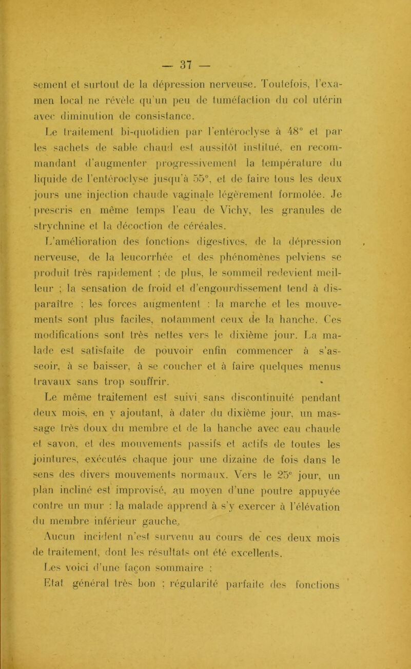 sement et surtout de la dépression nerveuse. Toutefois, l’exa- men local ne révèle qu'un peu de tuméfaction du col utérin avec diminution de consistance. Le traitement bi-quotidien par I’entéroclyse à 48° et par les sachets de sable chaud est aussitôt institué, en recom- mandant d’augmenter progressivement la température du liquide de l’entéroclysè jusqu’à 55°, et de faire tous les deux jours une injection chaude vaginale légèrement formolée. Je prescris en même temps l’eau de Vichy, les granules de strychnine et la décoction de céréales. L’amélioration des fonctions digestives, de la dépression nerveuse, de la leucorrhée et des phénomènes pelviens se produit très rapidement ; de plus, le sommeil redevient meil- leur ; la sensation de froid et d’engourdissement tend à dis- paraître ; les forces augmentent : la marche et les mouve- ments sont plus faciles, notamment ceux de la hanche. Ces modifications sont très nettes vers le dixième jour. La ma- lade est satisfaite de pouvoir enfin commencer à s’as- seoir, à se baisser, à sc coucher et à faire quelques menus travaux sans trop souffrir. Le même traitement est suivi sans discontinuité pendant deux mois, en y ajoutant, à dater du dixième jour, un mas- sage très doux du membre et de la hanche avec eau chaude et savon, et des mouvements passifs et actifs de toutes les jointures, exécutés chaque jour une dizaine de fois dans le sens des divers mouvements normaux. Vers le 25° jour, un plan incliné est improvisé, au moyen d’une poutre appuyée contre un mur : la malade apprend à s'y exercer à l’élévation du membre inférieur gauche. Aucun incident n’est survenu au cours de ces deux mois de traitement, dont les résultats ont été excellents. Les voici d’une façon sommaire : Etat général très bon ; régularité parfaite des fonctions