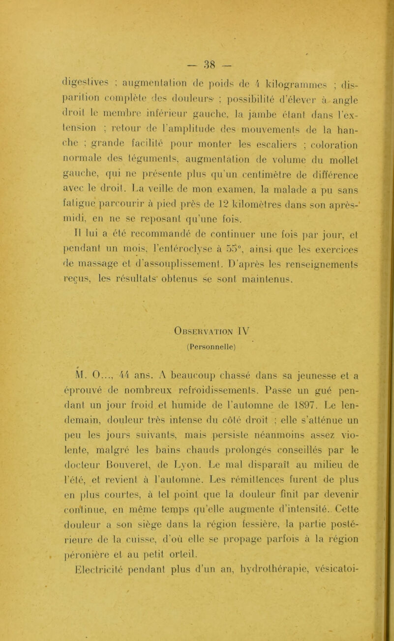 digestives : augmentation de poids de 4 kilogrammes ; dis- parition complète des douleurs- ; possibilité d’élever à angle droit le membre inférieur gauche, la jambe étant dans l’ex- tension ; retour de ! amplitude des mouvements de la han- che ; grande facilité pour monter les escaliers ; coloration normale des téguments, augmentation de volume du mollet gauche, qui ne présente plus qu'un centimètre de différence avec le droit. La veille de mon examen, la malade a pu sans fatigue parcourir à pied près de 12 kilomètres dans son après-' midi, en ne se reposant qu’une fois. Il lui a été recommandé de continuer une fois par jour, et pendant un mois, l’entéroclyse à 55°, ainsi que les exercices de massage et d’assouplissement. D’après les renseignements reçus, les résultats obtenus se sont maintenus. Observation IV (Personnelle) M. O..., 44 ans. A beaucoup chassé dans sa jeunesse et a éprouvé de nombreux refroidissements. Passe un gué pen- dant un jour froid et humide de l’automne de 1897. Le len- demain, douleur très intense du côté droit ; elle s’atténue un peu les jours suivants, mais persiste néanmoins assez vio- lente, malgré les bains chauds prolongés conseillés par le docteur Bouveret, de Lyon. Le mal disparaît au milieu de l’été, et revient à l’automne. Les rémittences furent de plus en plus courtes, à tel point que la douleur finit par devenir continue, en même temps quelle augmente d’intensité. Cette douleur a son siège dans la région fessière, la partie posté- rieure de la cuisse, d’où elle se propage parfois à la région , péronière et au petit orteil. Electricité pendant plus d’un an, hydrothérapie, vésicatoi-