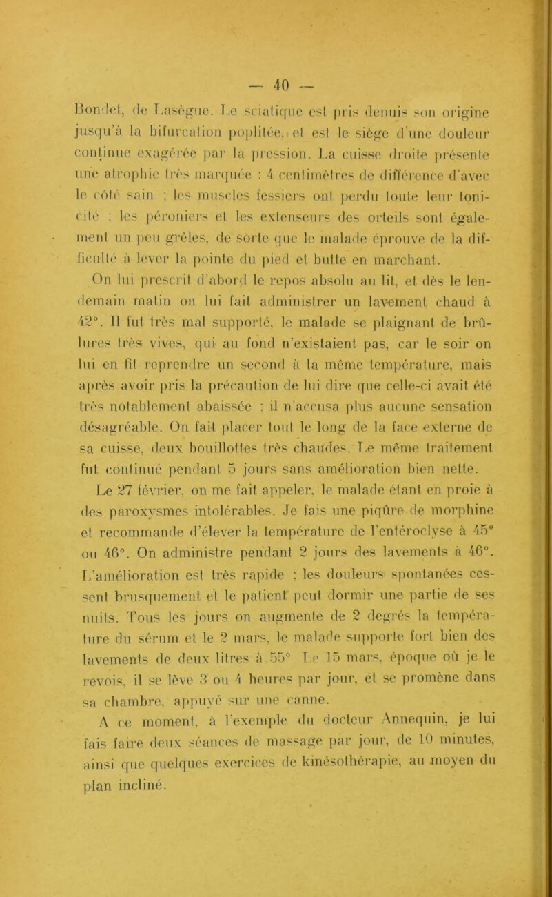 Dont'et, de Lasègue. Le sciatique est pris demiis son origine jusqu a la bifurcation poplitée, et est le siège d’une douleur continue exagérée par la pression. La cuisse droite présente une atrophie très marquée : 4 centimètres de différence d’avec, le côté sain ; les muscles fessiers ont perdu toute leur toni- cité ; les péroniers et les extenseurs des orteils sont égale- ment un peu grêles, de sorte que le malade éprouve de la dif- ficulté à lever la pointe du pied et butte en marchant. On lui prescrit d’abord le repos absolu au lit, et dès le len- demain matin on lui fait administrer un lavement chaud à 42°. Il fut très mal supporté, le malade se plaignant de brû- lures très vives, qui au fond n’existaient pas, car le soir on lui en fil reprendre un second à la même température, mais après avoir pris la précaution de lui dire que celle-ci avait été très notablement abaissée : il n’accusa plus aucune sensation désagréable. On fait placer tout le long de la face externe de sa cuisse, deux bouillottes très chaudes. Le même traitement fut continué pendant 5 jours sans amélioration bien nette. Le 27 février, on me fait appeler, le malade étant en proie à des paroxysmes intolérables. Je fais une piqûre de morphine et recommande d’élever la température de l’entéroclyse à 45° ou 46°. On administre pendant 2 jours des lavements à 46°. L’amélioration est très rapide ; les douleurs spontanées ces- sent brusquement et le patient peut dormir une partie de ses nuits. Tous les jours on augmente de 2 degrés la tempéra- ture du sérum et le 2 mars, le malade supporte fort bien des lavements de deux litres à 55° Le 15 mars, époque où je le revois, il se lève 3 ou 4 heures par jour, et se promène dans sa chambre, appuyé sur une canne. A ce moment, à l’exemple du docteur Annequin, je lui fais faire deux séances de massage par jour, de 10 minutes, ainsi que quelques exercices de kinésothérapie, au moyen du plan incliné.