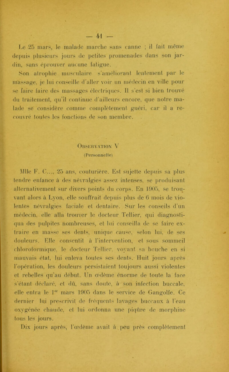 Le 25 mars, le malade marche sans canne ; il fait même depuis plusieurs jours de petites promenades dans son jar- din, sans éprouver auc une fatigue. Son atrophie musculaire s’améliorant lentement par le massage, je lui conseille d’aller voir un médecin en ville pour se faire faire des massages électriques. 11 s’est si bien trouvé du traitement, qu’il conlinue d’ailleurs encore, que notre ma- lade se considère comme complètement guéri, car il a re- couvré toutes les fonctions de son membre. Observation V (Personnelle) Mlle F. C..., 25 ans, couturière. Est sujette depuis sa plus tendre enfance à des névralgies assez intenses, se produisant alternativement sur divers points du corps. En 1905, se trou- vant alors à Lyon, elle souffrait depuis plus de 0 mois de vio- lentes névralgies faciale et dentaire. Sur les conseils d’un médecin, elle alla trouver le docteur Tellier, qui diagnosti- qua des palpites nombreuses, et lui conseilla de se faire ex- traire en masse ses dents, unique cause, selon lui. de ses douleurs. Elle consentit à l’intervention, et sous sommeil chloroformique, le docteur rellier, voyant sa bouche en si mauvais état, lui enleva toutes ses dents. Huit jours après l’opération, les douleurs persistaient toujours aussi violentes et rebelles qu’au début. Un œdème énorme de toute la face s’étant déclaré, et dû, sans doute, à son infection buccale, elle entra le lor mars 1905 dans le service de Gangolfe. Ce dernier lui prescrivit de fréquents lavages buccaux «à l’eau oxygénée chaude, et lui ordonna une piqûre de morphine tous les jours. Dix jours après, l’œdème avait à peu près complètement ki -