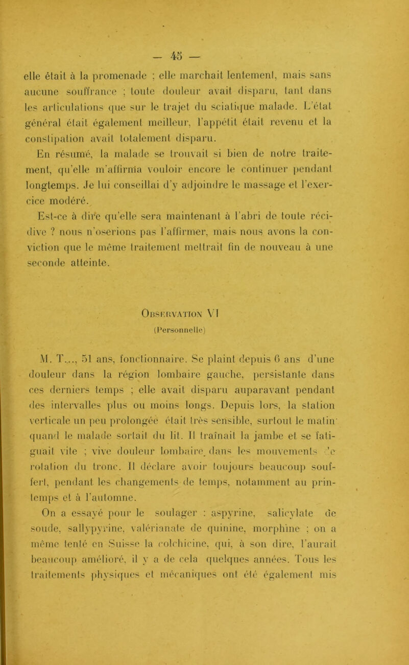 elle était à la promenade ; elle marchait lentemenl, mais sans aucune souffrance ; toute douleur avait disparu, tant dans les articulations que sur le trajet du sciatique malade. L’état général était également meilleur, l’appétit était revenu et la constipation avait totalement disparu. En résumé, la malade se trouvait si bien de notre traite- ment, qu’elle m’affirrria vouloir encore le continuer pendant longtemps. Je lui conseillai d’y adjoindre le massage et l'exer- cice modéré. Est-ce à dire qu’elle sera maintenant à l’abri de toute réci- dive ? nous n’oserions pas l’affirmer, mais nous avons la con- viction que le même traitement mettrait fin de nouveau à une seconde atteinte. Observation V! (Personnelle) M. T...., 51 ans, fonctionnaire. Se plaint depuis G ans d’une douleur flans la région lombaire gauche, persistante dans ces derniers temps ; elle avait disparu auparavant pendant des intervalles plus ou moins longs. Depuis lors, la station verticale un peu prolongée était très sensible, surtout le matin' quand le malade sortait du lit. 11 traînait la jambe et se fati- guait vite ; vive douleur lombaire, dans les mouvements 'c rotation du tronc. Il déclare avoir toujours beaucoup souf- fert, pendant les changements de temps, notamment au prin- temps et à l’automne. On a essayé pour le soulager : aspyrine, salicylate de soude, sallypyrine, valérianate de quinine, morphine ; on a même tenté en Suisse la colchicine, qui, à son dire, l’aurait beaucoup amélioré, il y a de cela quelques années. Tous les traitements physiques et mécaniques ont été également mis