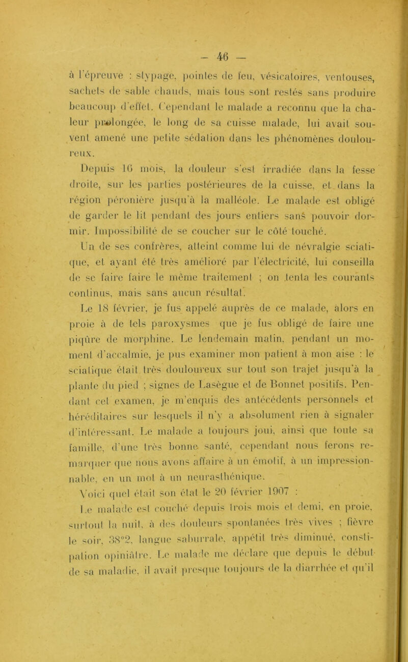 à l’éprouve : stypage, pointes de l'eu, vésicatoires, ventouses, sachets de sable chauds, mais tous sont restés sans produire beaucoup d'effet. Cependant le malade a reconnu que la cha- leur prolongée, le long de sa cuisse malade, lui avait sou- vent amené une petite sédation dans les phénomènes doulou- reux. Depuis 10 mois, la douleur s’esl irradiée dans la fesse droite, sur les parties postérieures de la cuisse, et dans la région péronière jusqu’à la malléole. Le malade est obligé de garder le lit pendant des jours entiers sanê pouvoir dor- mir. Impossibilité de se coucher sur le côté touché. Un de scs confrères, atteint comme lui de névralgie sciati- que, et ayant été très amélioré par l'électricité, lui conseilla de se faire faire le même traitement ; on tenta les courants continus, mais sans aucun résultat. Le 18 février, je fus appelé auprès de ce malade, alors en proie à de tels paroxysmes que je fus obligé de faire une piqûre de morphine. Le lendemain matin, pendant un mo- ment d’accalmie, je pus examiner mon patient à mon aise : le sciatique était très douloureux sur tout son trajet jusqu’à la plante du pied ; signes de Lasègue et de Bonnet positifs. Pen- dant cet examen, je m’enquis des antécédents personnels et héréditaires sur lesquels il n’y a absolument rien à signaler d’intéressant. Le malade a toujours joui, ainsi que toute sa famille, d’une très bonne santé, cependant nous ferons re- marquer (pie nous avons affaire à un émotif, à un impression- nable, en un mol à un neurasthénique. Voici quel était son état le 20 février 1007 : Le malade est couché depuis trois mois et demi, en proie, surtout la nuit, à des douleurs spontanées très vives ; fièvre le soir, 38°2, langue salnirrale, appétit très diminué, consti- pation opiniâtre. Le malade me déclare que depuis le début de sa maladie, il avait presque toujours de la diarrhée et qu’il