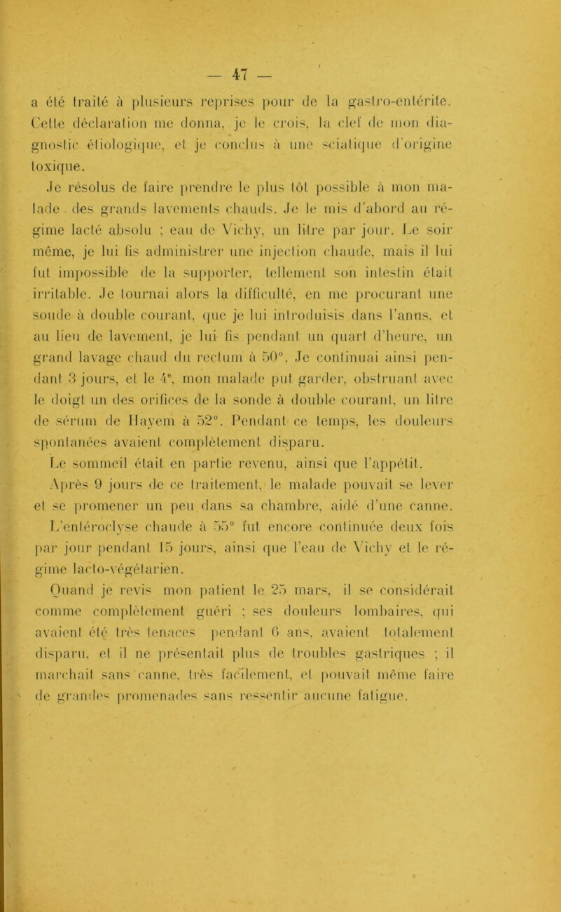 a été traité à plusieurs reprises pour «le la gastro-entérite. Cette déclaration me donna, je le crois, la clef de mon dia- gnostic étiologique, et je conclus à une sciatique d'origine toxique. Je résolus de faire prendre le plus tôt possible à mon ma- lade des grands lavements chauds. Je le mis d’abord au ré- gime lacté absolu ; eau de Vichy, un litre par jour. Le soir môme, je lui lis administrer une injection chaude, mais il lui fut impossible de la supporter, tellement son intestin était irritable. Je tournai alors la difficulté, en me procurant une soude à double courant, que je lui introduisis dans l’anus, et au lieu de lavement, je lui fis pendant un quart d’heure, un grand lavage chaud du rectum à 50°. Je continuai ainsi pen- dant 3 jours, et le 4e, mon malade put garder, obstruant avec le doigt un des orifices de la sonde à double courant, un litre de sérum de llayem à 52°. Pendant ce temps, les douleurs spontanées avaient complètement disparu. Le sommeil était en partie revenu, ainsi que l’appétit. Après 9 jours de ce traitement, le malade pouvait se lever et se promener un peu dans sa chambre, aidé d’une canne. L’entéroclyse chaude à 55° fut encore continuée deux fois par jour pendant 15 jours, ainsi que l’eau de Vichy et le ré- gime lacto-végélarien. Quand je revis mon patient le 25 mars, il se considérait comme complètement guéri ; ses douleurs lombaires, qui avaient été très tenaces pendant G ans avaient totalement disparu, et il ne présentait plus de troubles gastriques ; il marchait sans canne, très facilement, et pouvait meme faire de grandes promenades sans ressentir aucune fatigue.