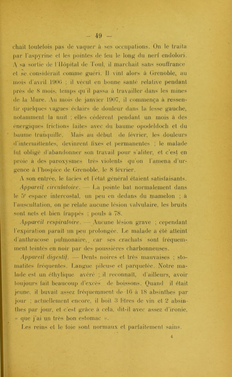 chail toutefois pas de vaquer à ses occupations. On le traita par l’aspyrine et les pointes de feu le long du nerf endolori. A sa sortie de 1 'Hôpital de Toul, il marchait sans souffrance et se. considérait comme guéri. J1 vint alors à Grenoble, au mois d’avril 1906 ; il vécut en bonne santé relative pendant près de 8 mois, temps qu'il passa à travailler dans les mines de la Mure. Au mois de janvier 1907, il commença à ressen- 1 ii* quelques vagues éclairs de douleur dans la fesse gauche, notamment la nuit ; elles cédèrent pendant un mois à des énergiques frictions faites avec du baume opodeldoch et du baume tranquille. Mais au début de février, les douleurs d’intermittentes, devinrent fixes et permanentes ; le malade fut obligé d'abandonner son travail pour s’aliter, et c’est en proie à des paroxysmes très violents qu’on l'amena d’ur- gence à l’hospice de Grenoble, le 8 février. A son entrée, le faciès et l étal général étaient satisfaisants. Appareil circulaloire. — La pointe bat normalement dans le 5e espace intercostal, un peu en dedans du mamelon ; à l’auscultation, on ne relate aucune lésion valvulaire, les bruits sont nets et bien frappés ; pouls à 78. Appareil respiratoire. Aucune lésion grave ; cependant l’expiration paraît un peu prolongée. Le malade a été atteint d’anthracose pulmonaire,, car ses crachats sont fréquem- ment teintés en noir par des poussières charbonneuses. Appareil digestif. — Dents noires et très mauvaises ; sto- matites fréquentes. Langue pileuse et parquetée. Notre ma- lade est un éthylique avéré ; il reconnaît, d’ailleurs, avoir toujours fait beaucoup d’excès de boissons. Quand il était jeune, il buvait assez fréquemment de 16 à 18 absinthes par jour ; actuellement encore, il boit 3 litres de vin et 2 absin- thes par jom1, et c'est grâce à cela, dit-il avec assez d’ironie, « que j’ai un très bon estomac ». Les reins et le foie sont normaux et parfaitement sains. -i