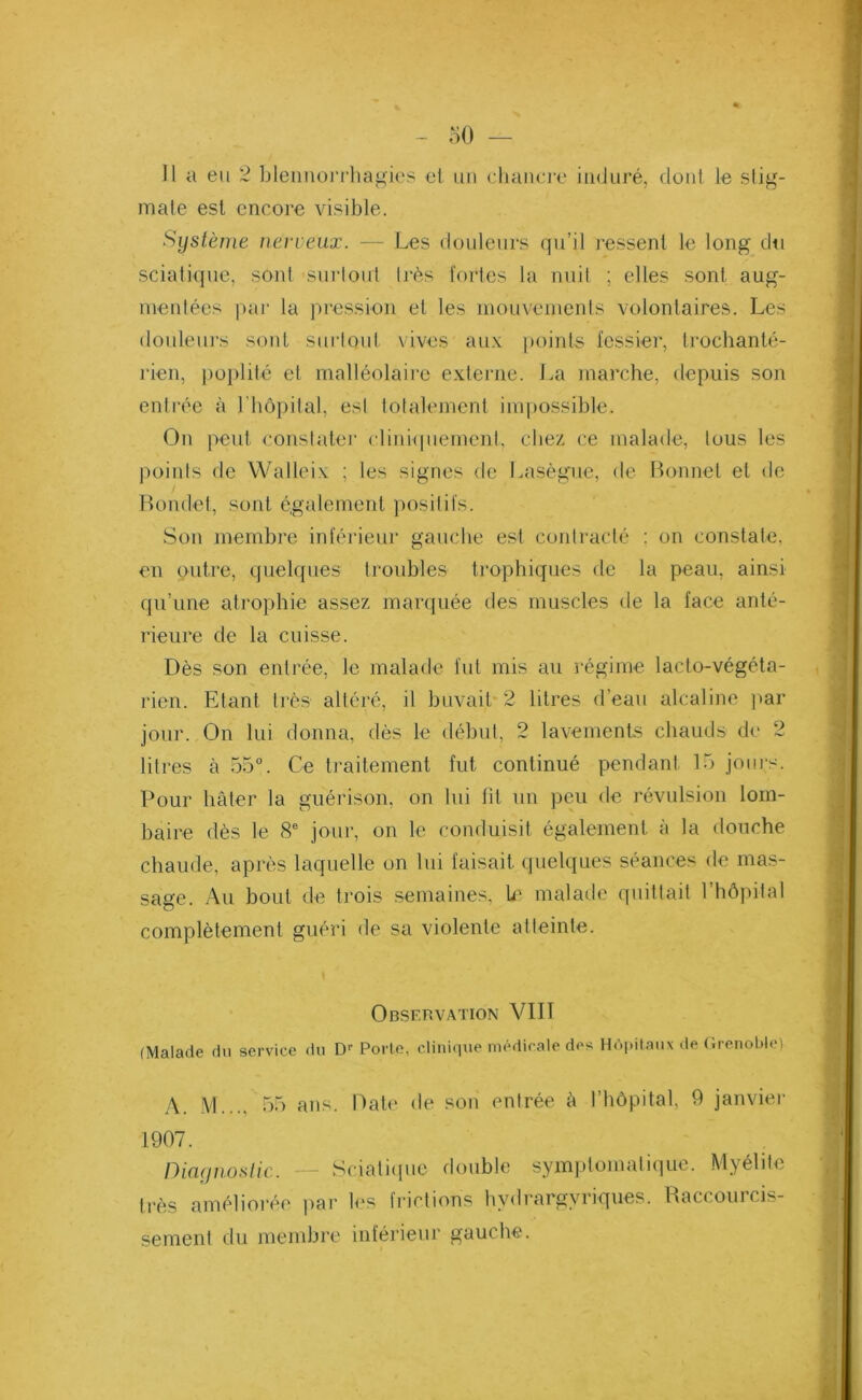 Il a eu 2 blennorrhagies et un chancre induré, dont le stig- mate est encore visible. Système nerveux. — Les douleurs qu’il ressent le long du sciatique, sont surtout très fortes la nuit ; elles sont aug- mentées par la pression el les mouvements volontaires. Les douleurs sont surtout vives aux points fessier, trochanté- rien, poplité et malléolaire externe. La marche, depuis son entrée à 1 hôpital, est totalement impossible. On peut constater cliniquement, chez ce malade, tous les points de YValleix ; les signes de Lasègue, de Bonnet et de Bonclet, sont également positifs. Son membre inférieur gauche est contracté : on constate, en çutre, quelques troubles' trophiques de la peau, ainsi qu’une atrophie assez marquée des muscles de la face anté- rieure de la cuisse. Dès son entrée, le malade fut mis au régime lacto-végéta- rien. Etant très altéré, il buvait 2 litres d’eau alcaline par jour. On lui donna, dès le début, 2 lavements chauds de 2 litres à 55°. Ce traitement fut continué pendant 15 jours. Pour hâter la guérison, on lui fit un peu de révulsion lom- baire dès le 8e jour, on le conduisit également à la douche chaude, après laquelle on lui faisait quelques séances de mas- sage. Au bout de trois semaines, U' malade quittait 1 hôpital complètement guéri de sa violente atteinte. Observation VIII (Malade du service du Dr Porte, clinique médicale des Hôpitaux de Grenoble) A. M..., 55 ans. Date de son entrée â l’hôpital, 9 janvier 1907. Diagnostic. — Sciatique double symptomatique. Myélite très améliorée par les frictions hydrargvriques. Raccourcis- sement du membre inférieur gauche.