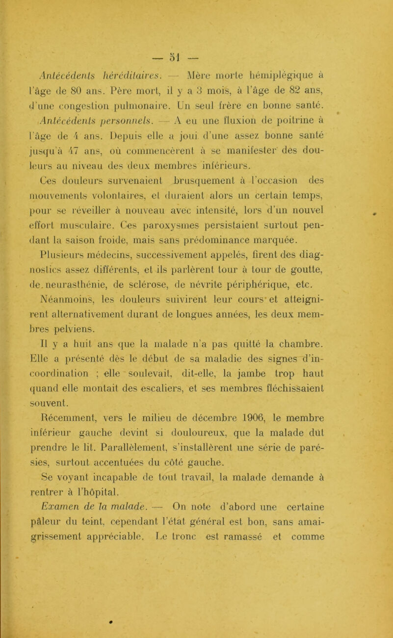 Antécédents héréditaires. — Mère morte hémiplégique à l’âge de 80 ans. Père mort, il y a 3 mois, à l’âge de 82 ans, (•l'une congestion pulmonaire. Un seul frère en bonne santé. Antécédents personnels. — A eu une fluxion de poitrine à l'âge de 4 ans. Depuis elle a joui d’une assez bonne santé jusqu'à 47 ans, où commencèrent à se manifester des dou- leurs au niveau des deux membres inférieurs. Ces douleurs survenaient brusquement à l'occasion des mouvements volontaires, e! duraient alors un certain temps, pour se réveiller à nouveau avec intensité, lors d’un nouvel effort musculaire. Ces paroxysmes persistaient surtout pen- dant la saison froide, mais sans prédominance marquée. Plusieurs médecins, successivement appelés, firent des diag- nostics assez différents, et ils parlèrent tour à tour de goutte, de. neurasthénie, de sclérose, de névrite périphérique, etc. Néanmoins, les douleurs suivirent leur cours- et atteigni- rent alternativement durant de longues années, les deux mem- bres pelviens. Il y a huit ans que la malade n’a pas quitté la chambre. Elle a présenté dès le début de sa maladie des signes d’in- coordination ; elle soulevait, dit-elle, la jambe trop haut quand elle montait, des escaliers, et ses membres fléchissaient souvent. Récemment, vers le milieu de décembre 1906, le membre inférieur gauche devint si douloureux, que la malade dût prendre le lit. Parallèlement, s’installèrent une série de paré- sies, surtout accentuées du côté gauche. Se voyant incapable de tout travail, la malade demande à rentrer à l’hôpital. Examen de la malade. — On note d’abord une certaine pâleur du teint, cependant l’état général est. bon, sans amai- grissement appréciable. Le tronc est ramassé et comme