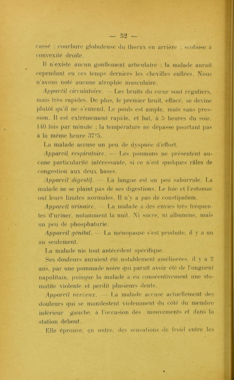 casse : courbure globuleuse du thorax en arrière ; scoliose à convexité droite. Il n’existe aucun gonflement articulaire ; la malade aurait cependant eu ces temps derniers les chevilles enflées. Nous n'avons noté aucune atrophie musculaire. Apparêil circulatoire. Les bruits du cœur sont réguliers, mais très rapides. De plus, le premier bruit, effacé, se devine plutôt ([ii il ne s’entend. Le pouls est ample, mais sans pres- sion. Il est extrêmement rapide, et bat. à 5 heures du soir, 140 fois par minute ; la température ne dépasse pourtant pas à la même heure 37*5. La malade accuse un peu de dyspnée d’effort. Appareil respiratoire. — Les poumons ne présentent au- cune particularité intéressante, si ce n’est quelques râles de congestion aux deux bases. Appareil'digestif. — La langue est un peu saburrale. La malade ne se plaint pas de ses digestions. Le foie et l’estomac ont leurs limites normales. Il n’y a pas de constipation. Appareil urinaire. — La malade a des envies très fréquen- tes Ifuriner, notamment la nuit. Ni sucre, ni albumine, mais un peu de phosphaturie. Appareil génital. — La ménopause s'est produite, il y a un an seulement. La malade nie tout antécédent spécifique. Ses douleurs auraient été notablement améliorées, il y a 2 ans, par une pommade noire qui paraît avoir été de l’onguent napolitain, puisque la malade a eu consécutivement une sto- matite violente et perdit plusieurs dents. Appareil nerveux. — La malade accuse actuellement des douleurs qui se manifestent violemment du côté du membre inférieur gauche, à l’occasion des mouvements et dans la station debout. Elle éprouve, en outre, des sensations de froid entre les