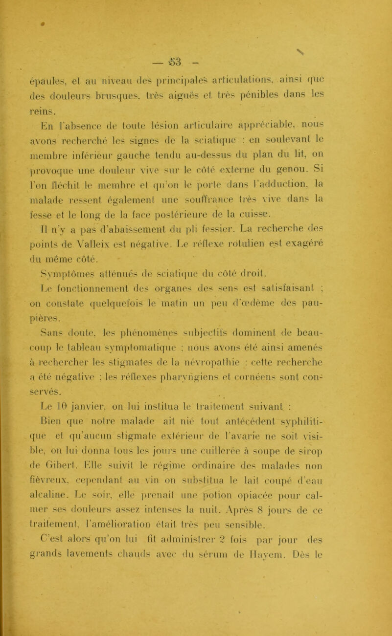 N — £3 — épaules, cl au niveau des principales articulations, ainsi (pic des douleurs brusques, très aiguës et très pénibles dans les reins. En l’absence de toute lésion articulaire appréciable, nous axons recherché les signes de la sciatique : en soulevant le membre inférieur gauche tendu au-dessus du plan du lit, on provoque une douleur vive sur le côté externe du genou. Si l’on fléchit le membre et qu’on le porte dans l’adduction, la malade ressent également une souffrance très vive dans la fesse et le long de la face postérieure de la cuisse. 11 n’y a pas d’abaissement du pli fessier. La recherche des points de Yalleix est négalixe. Le réflexe rotulien est exagéré du même côté. Symptômes atténués de sciatique du côté droit. Le fonctionnement, des organes des sens est satisfaisant ; on constate quelquefois le matin un peu d’œdème des pau- pières. Sans doute, les phénomènes subjectifs dominent de beau- coup le tableau symptomatique : nous avons été ainsi amenés à rechercher les stigmates de la névropathie : cette recherche a été négative : les réflexes pharyngiens et cornéens sont con- servés. Le 10 janvier, on lui institua le traitement suivant : Bien que notre malade ait nié tout antécédent syphiliti- que et qu’aucun stigmate extérieur de l’avarie ne soit \ isi- ble, on lui donna tous les jours une cuillerée à soupe de sirop de Gibert. Elle suivit le régime ordinaire des malades non fiévreux, cependant au x in on substitua le lait coupé d’eau alcaline. Le soir, elle prenait une potion opiacée pour cal- mer ses douleurs assez intenses la nuit. Après 8 jours de ce traitement, l’amélioration était très peu sensible. C’est alors qu’on lui fil administrer 2 fois par jour des grands lavements chauds avec du sérum de Hayem. Dès le