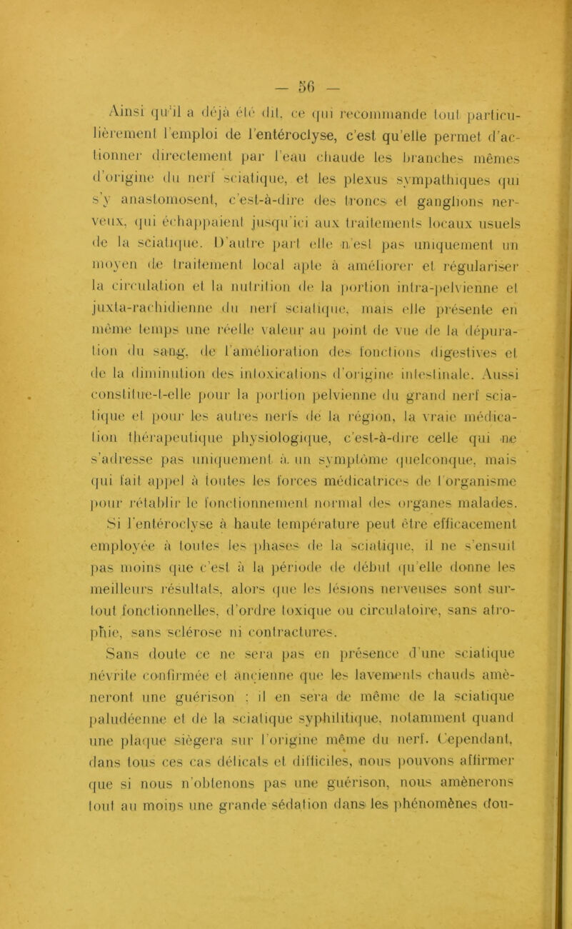 - 50 Ainsi qu'il a déjà été dit, ce (fui recommande tout particu- lièrement l’emploi de l’entéroclyse, c’est quelle permet d’ac- tionner directement par l’eau chaude les branches mêmes d’origine du nerf sciatique, et les plexus sympathiques qui s y anastomosent, c’est-à-dire des troncs et ganglions ner- veux, qui échappaient jusqu'ici aux traitements locaux usuels de la sciatique. I) autre part elle 11,’esl pas uniquement un moyen de traitement local apte à améliorer et régulariser la circulation et la nutrition de la portion inlra-pelvienne et juxta-rachidienne du nerf sciatique, mais elle présente en même temps une réelle valeur au point de vue de la dépura- tion du sang, de l’amélioration des fonctions digestives et, de la diminution des intoxications d’origine intestinale. Aussi constitue-t-elle pour la portion pelvienne du grand nerf scia- tique et pour les autres nerfs de la région, la vraie médica- tion thérapeutique physiologique, c’est-à-dire celle qui ne s’adresse pas uniquement à. un symptôme quelconque, mais qui fait appel à toutes les forces médicatrices de I organisme pour rétablir le fonctionnement normal des organes malades. Si l’entéroclyse à haute température peut être efficacement employée à toutes les phases de la sciatique, il ne s’ensuit pas moins que c’est à la période de début qu elle donne les meilleurs résultats, alors que les lésions nerveuses sont sur- tout fonctionnelles, d’ordre toxique ou circulatoire, sans atro- phie, sans sclérose ni contractures. Sans doute ce ne sera pas en présence d’une sciatique névrite confirmée et ancienne que les lavements chauds amè- neront une guérison : il en sera de même de la sciatique paludéenne et de la sciatique syphilitique, notamment quand une plaque siégera sur l’origine même du nerf. Cependant, dans tous ces cas délicats et difficiles, nous pouvons affirmer que si nous n’obtenons pas une guérison, nous amènerons tout au moins une grande sédation dans les phénomènes don-