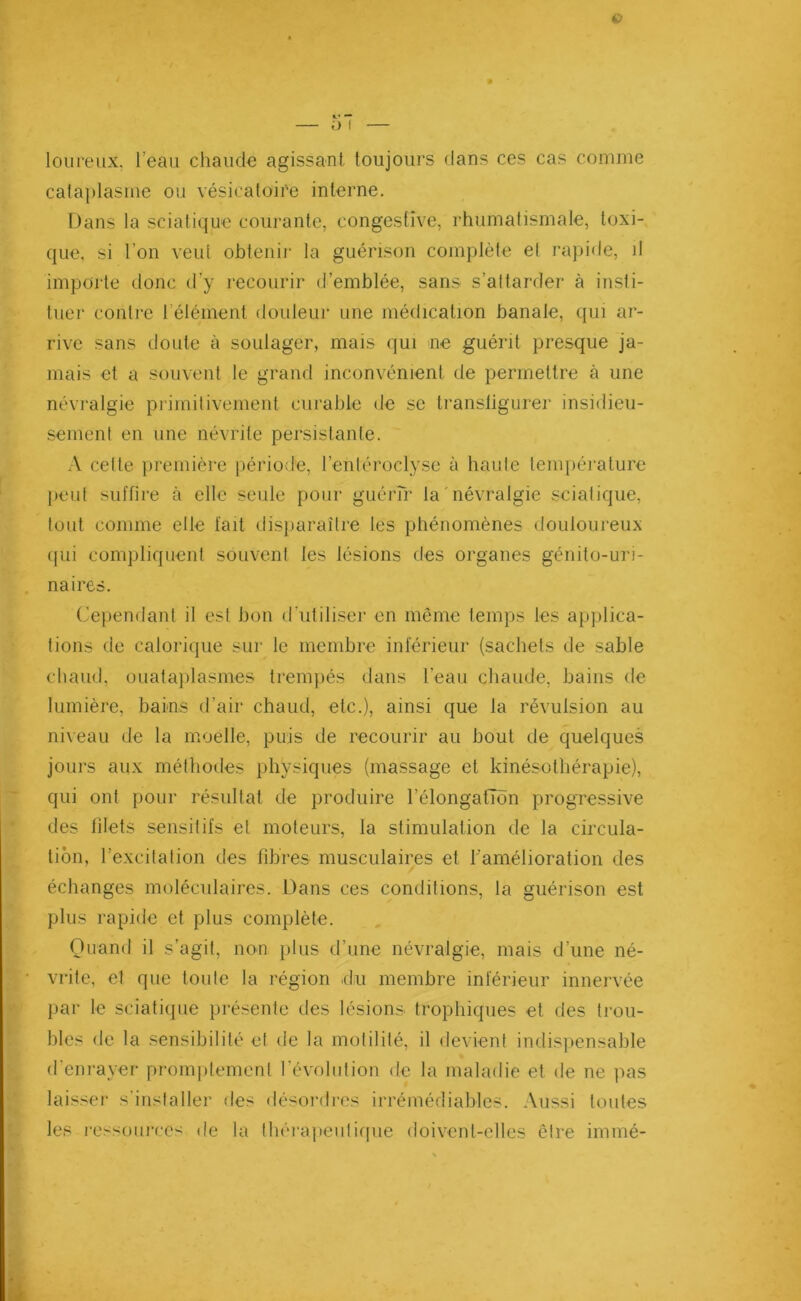 Q l’ — loureux. l’eau chaude agissant, toujours dans ces cas comme cataplasme ou vésicatoire interne. Dans la sciatique courante, congestive, rhumatismale, toxi- que, si l’on veut obtenir la guérison complète el rapide, il imparte donc d’y recourir d’emblée, sans s’attarder à insti- tuer contre l’élément douleur une médication banale, qui ar- rive sans doute à soulager, mais qui ne guérit presque ja- mais et a souvent le grand inconvénient de permettre à une névralgie primitivement curable de se transfigurer insidieu- sement en une névrite persistante. A celte première période, l’enléroclyse à haute température peut suffire à elle seule pour guérir la névralgie sciatique, tout comme elle fait disparaître les phénomènes douloureux qui compliquent souvent les lésions des organes génito-uri- naires. Cependant il est bon d’utiliser en même temps les applica- tions de calorique sur le membre inférieur (sachets de sable chaud, ouataplasmes trempés dans l’eau chaude, bains de lumière, bains d’air chaud, etc.), ainsi que la révulsion au niveau de la moelle, puis de recourir au bout de quelques jours aux méthodes physiques (massage et kinésothérapie), qui ont pour résultat de produire l'élongation progressive des filets sensitifs et moteurs, la stimulation de la circula- tion, l’excitation des fibres musculaires et l’amélioration des échanges moléculaires. Dans ces conditions, la guérison est plus rapide et plus complète. Quand il s’agit, non plus d’une névralgie, mais d’une né- vrite, et que toute la région du membre inférieur innervée par le sciatique présente des lésions trophiques et des trou- bles de la sensibilité el de la motilité, il devient indispensable d’enrayer promptement l’évolution de la maladie et de ne pas laisser s’installer des désordres irrémédiables. Aussi toutes les ressources de la thérapeutique doivent-elles cire immé-