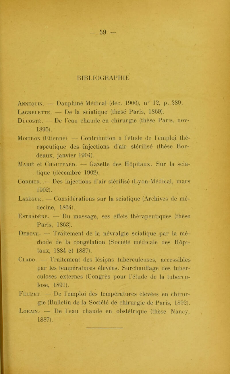 BIBLIOGRAPHIE Annequin. — Dauphiné Médical (déc. 1906), n° 12, p. 289. Lagrelette. — De la sciatique (thèse Paris, 1869). Ducosté. — De l’eau chaude en chirurgie (thèse Paris, nov- 1895). Moitron (Etienne). — Contribution à l’étude de l’emploi thé- rapeutique des 'injections d’air stérilisé (thèse Bor- deaux, janvier 1904). Marié et Chauffard. —- Gazelle des Hôpitaux. Sur la scia- tique (décembre 1902). Cordier. — Des injections d’air stérilisé (Lyon-Médical, mars 1902). Lasègue. — Considérations sur la sciatique (Archives de mé- decine, 1864). EstraDère. — Du massage, ses effets thérapeutiques (thèse Paris, 1863). Debovi:. — Traitement de la névralgie sciatique par la mé- thode de la congélation (Société médicale des Hôpi- taux, 1884 et 1887). Clado. —. Traitement des lésions tuberculeuses, accessibles par les températures élevées. Surchauffage des tuber- culoses externes (Congrès pour l’étude de la tubercu- lose, 1891). Félizet. — De l’emploi des températures élevées en chirur- gie (Bulletin de la Société de chirurgie de Paris, 1892). Lorain. — De l’eau chaude en obstétrique (thèse Nancy, 1887).