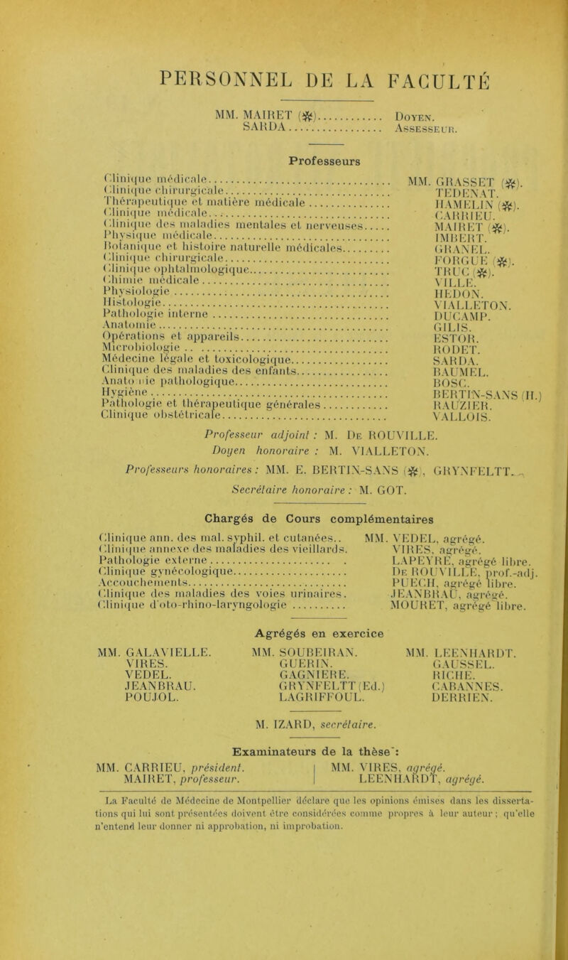 PERSONNEL DE LA FACULTÉ MM. MAIRET (*). SAHDA Doyen. Assesse u r. Professeurs Clinique médicale < Unique chirurgicale Thérapeutique et matière médicale Clinique médicale. (.Unique des maladies mentales et nerveuses Physique médicale Botanique et histoire naturelle médicales Clinique chirurgicale ( '.Unique ophtalmologique Chimie médicale Physiologie Histologie Pathologie interne Anatomie Opérations et appareils Microbiologie Médecine légale et toxicologique Clinique des maladies des enfants Anatomie pathologique Hygiène Pathologie et thérapeutique générales Clinique obstétricale MM. GRASSET (*). TE D EN AT. RAM EUX (#). CARRIELi. MAIRET (*). IMBERT. G R AXEE. FORGEE I*l. EÏÏSP 1IEDO N. VIALLETON. DUC AM P. GIL1S. ESTOR. RODET. SARDA. BAUMEL. B O SC. RE RT IX-S AXS II.) RAUZIER. VALLOIS. Professeur adjoint: M. De ROUVILLE. Doyen honoraire : M. VIALLETON. Professeurs honoraires : MM. E. BERTIN-SAXS , GRVXFELTT Secrétaire honoraire : M. GOT. Chargés de Cours complémentaires Clinique ann. des mal. svphil. et cutanées.. Clinique annexe des maladies des vieillards. Pathologie externe Clinique gynécologique Accouchements Clinique des maladies des voies urinaires. Clinique d oto-rhino-laryngologie MM. VEDEL, agrégé. VIRES, agrégé. LAPEYRE, agrégé libre. De ROUVILLE, prof.-adj PUECH, agrégé libre. JEANBRAU, agrégé. MOURET, agrégé libre. MM. GALAYTELLE. VIRES. VEDEL. JEANBRAU. POUJOL. Agrégés en exercice MM. SOUBE1RAN. GUERIN. GAGNIERE. GRVXFELTT (Ed.) LAGRIFFOUL. MM. LEENHARDT. GAUSSEL. RICHE. CAB AN N ES. DERRIEX. M. IZARD, secrétaire. Examinateurs de la thèse’: MM. GARRIEU, président. I MM. VIRES, agrégé. MAIRET, professeur. | LEENHARDT, agrégé. La Faculté de Médecine de Montpellier déclare que les opinions émises dans les disserta- tions qui lui sont présentées doivent être considérées comme propres à leur auteur ; qu'elle n’entend leur donner ni approbation, ni improbation.