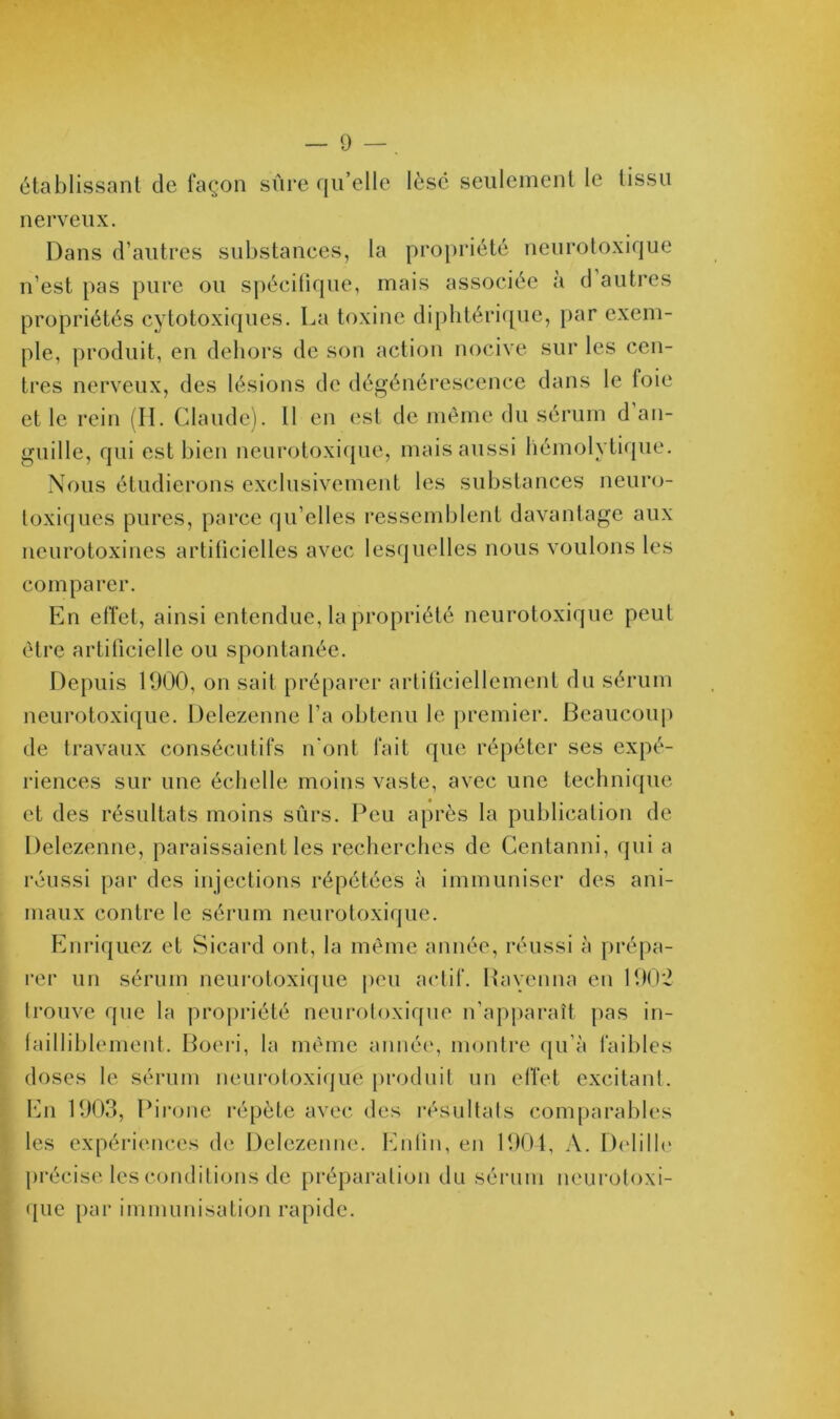 établissant de façon sûre qu’elle lésé seulement le tissu nerveux. Dans d’autres substances, la propriété neurotoxique n’est pas pure ou spécifique, mais associée a d autres propriétés cytotoxiques. La toxine diphtérique, par exem- ple, produit, en dehors de son action nocive sur les cen- tres nerveux, des lésions de dégénérescence dans le foie et le rein (II. Claude). Il en est de même du sérum d an- guille, qui est bien neurotoxique, mais aussi hémolytique. Nous étudierons exclusivement les substances neuro- toxiques pures, parce qu’elles ressemblent davantage aux neurotoxines artificielles avec lesquelles nous voulons les comparer. En effet, ainsi entendue, la propriété neurotoxique peut être artificielle ou spontanée. Depuis 1900, on sait préparer artificiellement du sérum neurotoxique. Delezenne l’a obtenu le premier. Beaucoup de travaux consécutifs n'ont fait que répéter ses expé- riences sur une échelle moins vaste, avec une technique et des résultats moins sûrs. Peu après la publication de Delezenne, paraissaient les recherches de Centanni, qui a réussi par des injections répétées à immuniser des ani- maux contre le sérum neurotoxique. Enriquez et Sicard ont, la même année, réussi à prépa- rer un sérum neurotoxique peu actif. Ravenna en 190*2 trouve que la propriété neurotoxique n’apparaît pas in- failliblement. Boeri, la même année, montre qu’à faibles doses le sérum neurotoxique produit un effet excitant. En 1903, Pirone répète avec des résultats comparables les expériences de Delezenne. Enfin, en 1904, A. Delille précise les conditions de préparation du sérum neurotoxi- que par immunisation rapide.