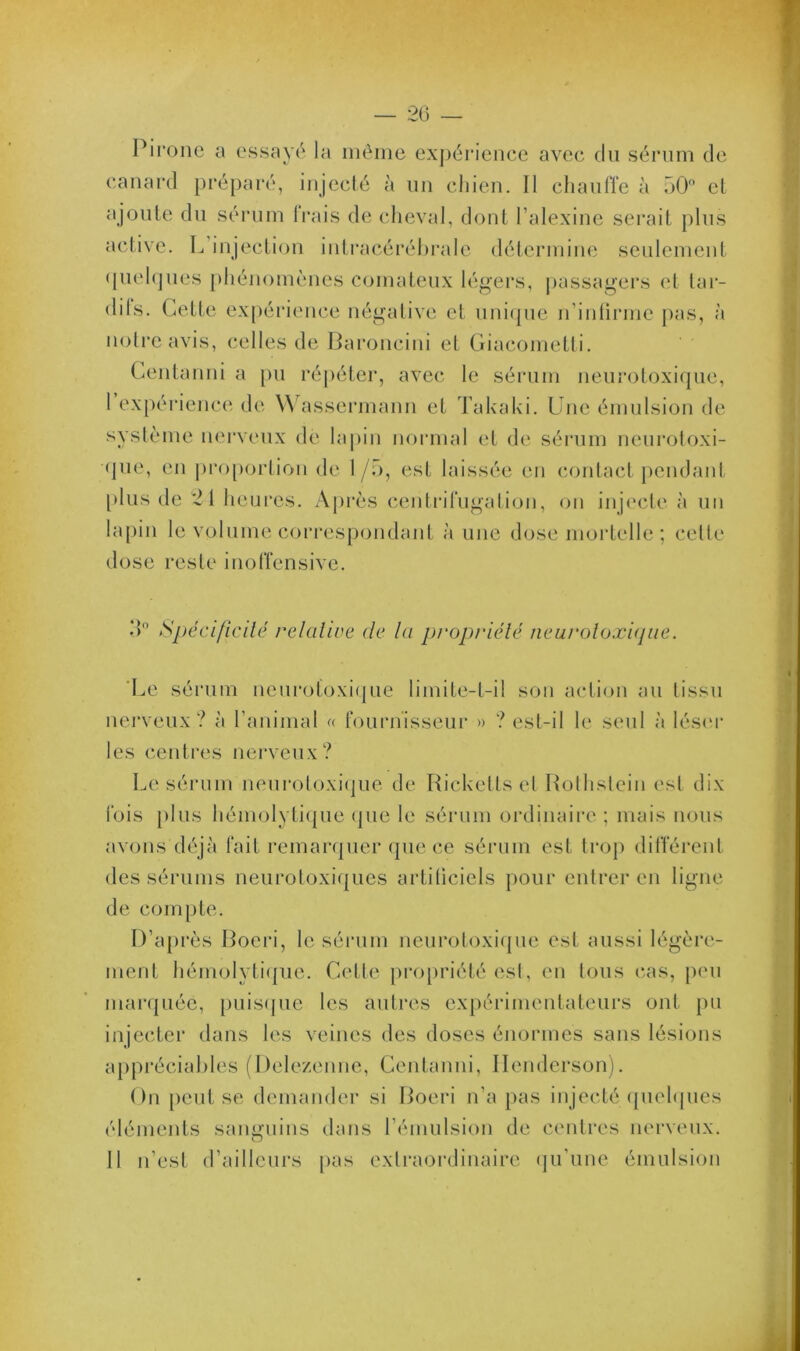 Pirone a essayé la même expérience avec du sérum de canard préparé, injecté à un chien. 11 chauffe à 50° et ajoute du sérum Irais de cheval, dont l’alexine serait plus active. L’injection intracérébrale détermine seulement quelques phénomènes comateux légers, passagers et tar- difs. Cette expérience négative et unique n’inlirme pas, à notre avis, celles de Baroncini et Giacometti. Centanni a pu répéter, avec le sérum neurotoxique, l’expérience de Wassermann et Takaki. Une émulsion de système nerveux de lapin normal et de sérum neurotoxi- que, en proportion de 1 /5, est laissée en contact pendant plus de 21 heures. Après centrifugation, on injecte à un lapin le volume correspondant aune dose mortelle ; celte dose reste inoffensive. ;p Spécificité relative de la propriété neuroloxique. Le sérum neurotoxique limite-t-il son action au tissu nerveux? à l’animal « fournisseur » ? est-il le seul à léser les centres nerveux? Le sérum neurotoxique de Rickells et Rothstein est dix fois plus hémolytique que le sérum ordinaire ; mais nous avons déjà fait remarquer que ce sérum est trop différent des sérums neurotoxiques artiliciels pour entrer en ligne de compte. D’après Boeri, le sérum neurotoxique est aussi légère- ment hémolytique. Cette propriété est, en tous cas, peu marquée, puisque les autres expérimentateurs ont pu injecter dans les veines des doses énormes sans lésions appréciables (Delezenne, Centanni, llenderson). On peut se demander si Boeri n’a pas injecté quelques éléments sanguins dans l’émulsion de centres nerveux. 11 n’est d’ailleurs pas extraordinaire qu’une émulsion