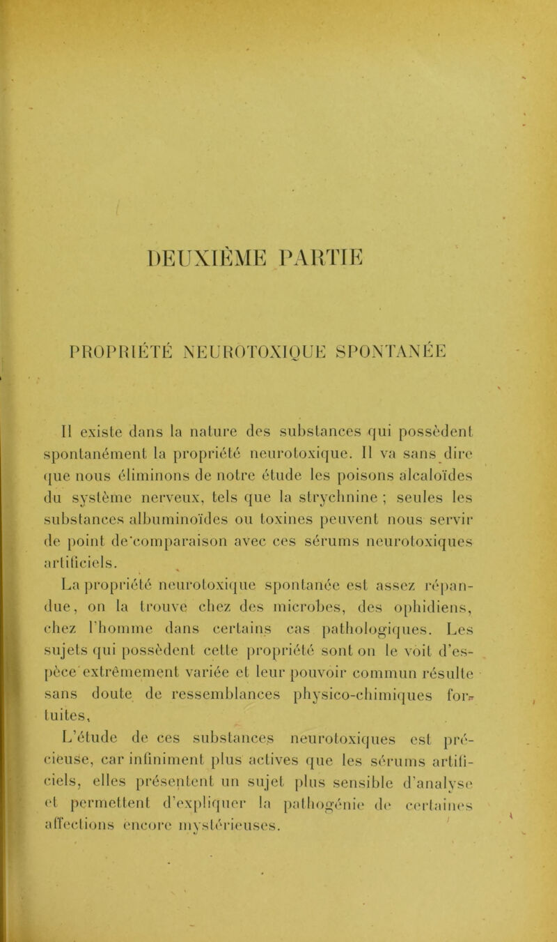 DEUXIÈME PARTIE PROPRIÉTÉ NEUROTOXIQUE SPONTANEE Il existe dans la nature des substances qui possèdent spontanément la propriété neurotoxique. Il va sans dire que nous éliminons de notre étude les poisons alcaloïdes du système nerveux, tels que la strychnine ; seules les substances albuminoïdes ou toxines peuvent nous servir de point de’comparaison avec ces sérums neurotoxiques artificiels. La propriété neurotoxique spontanée est assez répan- due, on la trouve chez des microbes, des ophidiens, chez l’homme dans certains cas pathologiques. Les sujets qui possèdent cette propriété sont on le voit d’es- pèce'extrêmement variée et leur pouvoir commun résulte sans doute de ressemblances physico-chimiques for- tuites. L’étude de ces substances neurotoxiques est pré- cieuse, car infiniment plus actives que les sérums artifi- ciels, elles présentent un sujet plus sensible d’analyse et permettent d’expliquer la pathogénie de certaines affections encore mystérieuses.