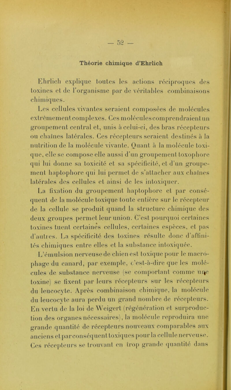 Théorie chimique d’Ehrlich Ehrlich explique toutes les actions réciproques des toxines et de l’organisme par de véritables combinaisons chimiques. Les cellules vivantes seraient composées de molécules extrêmement complexes. Ces molécules comprend raient un groupement central et, unis à celui-ci, des bras récepteurs ou chaînes latérales. Ces récepteurs seraient destinés à la nutrition de la molécule vivante. Quant à la molécule toxi- que, elle se compose elle aussi d’un groupement toxophorc qui lui donne sa toxicité et sa spécificité, et d’un groupe- ment haptophore qui lui permet de s’attacher aux chaînes latérales des cellules et ainsi de les intoxiquer. La fixation du groupement haptophore et par consé- quent de la molécule toxique toute entière sur le récepteur de la cellule se produit quand la structure chimique des deux groupes permet leur union. C’est pourquoi certaines toxines tuent certaines cellules, certaines espèces, et pas d’autres. La spécificité des toxines résulte donc d’affini- tés chimiques entre elles et la substance intoxiquée. L’émulsion nerveuse de chien est toxique pour le macro- phage du canard, par exemple, c’est-à-dire que les molé- cules de substance nerveuse (se comportant comme urçe toxine) se fixent par leurs récepteurs sur les récepteurs du leucocyte. Après combinaison chimique, la molécule du leucocyte aura perdu un grand nombre de récepteurs. En vertu de la loi de Weigert (régénération et surproduc- tion des organes nécessaires), la molécule reproduira une grande quantité de récepteurs nouveaux comparables aux anciens et parconséquent toxiques pour la cellule nerveuse. Os récepteurs se trouvant en trop grande quantité dans