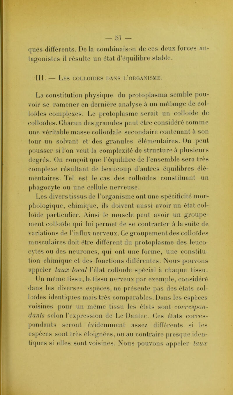 (jues différents. De la combinaison de ces deux lorces an- tagonistes il résulte un état d’équilibre stable. 111. — Les colloïdes dans l’organisme. La constitution physique du protoplasma semble pou- voir se ramener en dernière analyse à un mélange de col- loïdes complexes. Le protoplasme serait un colloïde de colloïdes. Chacun des granules peut être considéré comme une véritable masse colloïdale secondaire contenant à son tour un solvant et des granules élémentaires. On peut pousser si l’on veut la complexité de structure à plusieurs degrés. On conçoit que l’équilibre de l’ensemble sera très complexe résultant de beaucoup d’autres équilibres élé- mentaires. Tel est le cas des colloïdes constituant un phagocyte ou une cellule nerveuse. Les divers tissus de l’organisme ont une spécificité mor- phologique, chimique, ils doivent aussi avoir un état col- loïde particulier. Ainsi le muscle peut avoir un groupe- ment colloïde qui lui permet de se contracter à la suite de variations de l’influx nerveux. Ce groupement des colloïdes musculaires doit être différent du protoplasme des leuco- cytes ou des neurones, qui ont une forme, une constitu- tion chimique et des fonctions différentes. Nous pouvons appeler taux local l’élat colloïde spécial à chaque tissu. Un même tissu, le tissu nerveux par exemple, considéré dans les diverses espèces, ne présente pas des états col- loïdes identiques mais très comparables. Dans les espèces voisines pour un même tissu les états sont correspon- dants selon l’expression de Le Dantec. Ces états corres- pondants seront évidemment assez différents si les espèces sont très éloignées, ou au contraire presque iden- tiques si elles sont voisines. Nous pouvons appeler taux