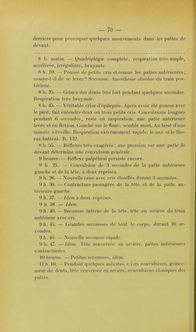 derrière pour provoquer quelques mouvements dans les pattes de devant. 8 h. matin. — Quadriplégie complète, respiration très ample, accélérée, irrégulière, bruyante. 8 h. 10. — Pousse de petits cris et remue les pattes antérieures; essaye-t-il de se lever? Secousse. Anesthésie absolue du train pos- térieur. 8 h. 25. — Grince des dents très fort pendant quelques secondes. Respiration très bruyante. 8 h. 45. — Véritable crise d’épilepsie. Après avoir été poussé avec le pied, fait entendre deux ou trois petits cris. Convulsions longues pendant 6 secondes, reste en inspiration, une patte antérieure levée et en flexion. Couché sur le liane, semble mort. Au bout d'une minute s’éveille. Respiration extrêmement rapide, le nez et le tho- rax battent. R. 132. 8 h. 55. — Réflexes très exagérés: une pression sur une patte de devant détermine une convulsion générale. 9 heures. — Réflexe palpébral persiste encore. 9 h 25. — Convulsion de 3 secondes de la patte antérieure gauche et de la tête, à deux reprises. 9 h. 26.— Nouvelle crise avec cris étouffés durant 3 secondes. 9 h. 30. — Contracture passagère de la tête et de la patte an- térieure gauche. 9 h. 37. — Idem à deux reprises. 9 h. 38. — Idem. 9 h. 40. — Secousse interne de la tête, tête en arrière du train antérieur avec cri. 9 h. 45. — Grandes secousses de tout le corps, durant 10 se- condes. V) b. 46. — Nouvelle secousse rapide. 9 h. 47. — Idem. Tête renversée en arrière, pattes antérieures contracturées. 10 heures. — Petites secousses, idem. 11 b. 10.— Pendant quelques minutes, crises convulsives, grince- ment de dents, tète renversée en arrière, convulsions cloniques des nattes.