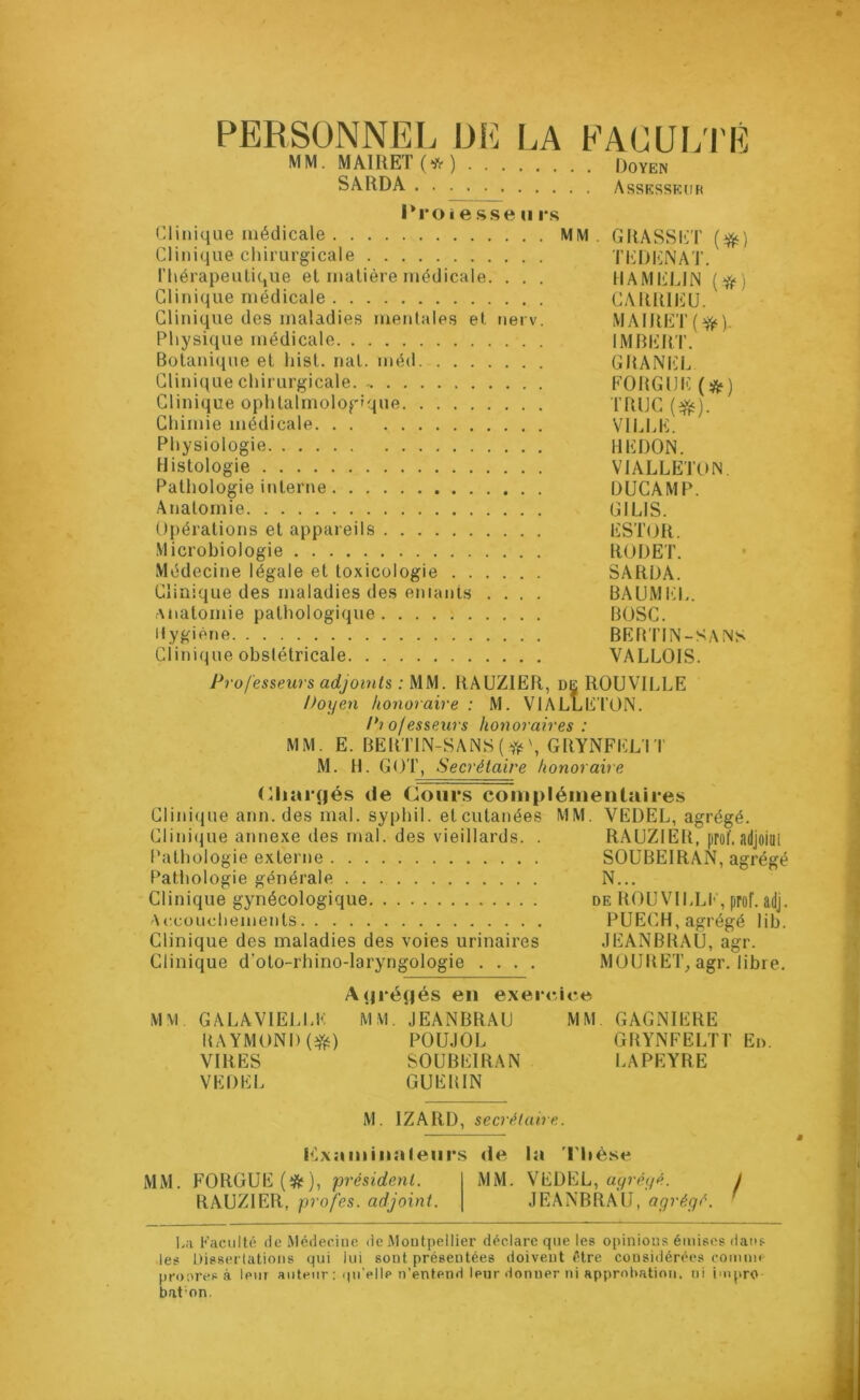 PERSONNEL DE LA FACULTÉ MM. MAIRET (* ) [)0YEn SARDA Assesseur Proie sse u rs Clinique médicale MM. GRASSET (#) Clinique chirurgicale TEDENAT. Thérapeutique et matière médicale. . . . HAMELIN (#) Clinique médicale CARRIEU. Clinique des maladies mentales et nerv. MÀIRET(#). Physique médicale IMBERT. Botanique et hist. nat. méd GRANEL Clinique chirurgicale. - FORGUK(&) Clinique ophtalmologique TRUC (#). Chimie médicale VILLE. Physiologie UE DON. Histologie VIALLETON Pathologie interne DUCAMP. Anatomie GI LIS. Opérations et appareils ESTOR. Microbiologie RODET. Médecine légale et toxicologie SARDA. Clinique des maladies des entants .... BAUMEL. Anatomie pathologique BOSC. Hygiène BERTIN-SANS Clinique obstétricale VALLOIS. Professeurs adjoints : MM. RAUZIER, de ROUVILLE Doyen honoraire: M. VIALLETON. Piofesseurs honoraires : MM. E. BERTIN-SANS(#GRYNFELÏT M. H. GOT, Secrétaire honoraire Ghartjés de Cours complémentaires Clinique ann. des mal. syphil. et cutanées MM. VEDEL, agrégé. Clinique annexe des mal. des vieillards. . RAUZIER, prof, adjoiui Pathologie externe SOUBEIRAN, agrégé Pathologie générale N... Clinique gynécologique de ROUVILLE, prof. adj. Accouchements PUECH, agrégé lib. Clinique des maladies des voies urinaires JEANBRAU, agr. Clinique d’oto-rhino-laryngologie .... MOURET, agr. libre. Aqrétjés en exercice MM. GALA VIELLE MM. JEANBRAU MM GAGNIERE RAYMONI)(#) POUJOL GRYNFELTT En. VIRES SOUBEIRAN LAPEYRE VEDEL GUERIN M. IZAltD, secrétaire. Plxaminaleiirs de la T hèse MM. FORGUE(ft), président. MM. VEDEL, agrégé. RAUZIER, profes. adjoint. JEANBRAU, agrégé. La Faculté de Médecine de Montpellier déclare que les opinions émises dans les Dissertations qui lui sont présentées doivent être considérées comme prooresà leur auteur : qu’elle n’entend leur donner ni approbation, ni impro bat;on.