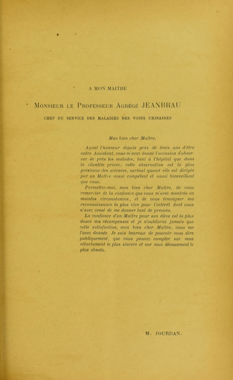 A MON MAITRE * Monsieur le Professeur Agrégé JEANBRAU CHEF DU SERVICE DES MALADIES DES VOIES URINAIRES Mon bien cher Maître, Anant l'honneur depuis près de trois ans d'être votre Assistant, vous m'avez donné l'occasion d'obser- ver de près les malades, tant à l’hôpital que dans la clientèle privée; cette observation est la pins précieuse des sciences, surtout quand elle est dirigée par un Maître aussi compétent et aussi bienveillant que vous. Permetlez-moi, mon bien cher Maître, de vous remercier de la confiance que vous m'avez montrée en maintes circonstances, et de vous témoigner ma reconnaissance la plus vive pour l'intérêt dont vous n'avez cessé de me donner tant de preuves. La confiance d’un Maître pour son élève est la plus douce des récompenses et je n’oublierai jamais que cette satisfaction, mon bien cher Maître, vous me l’avez donnée. Je suis heureux de pouvoir vous dire publiquement, que vous pouvez compter sur mon attachement le plus sincère et sur mon dévouement le plus absolu. i