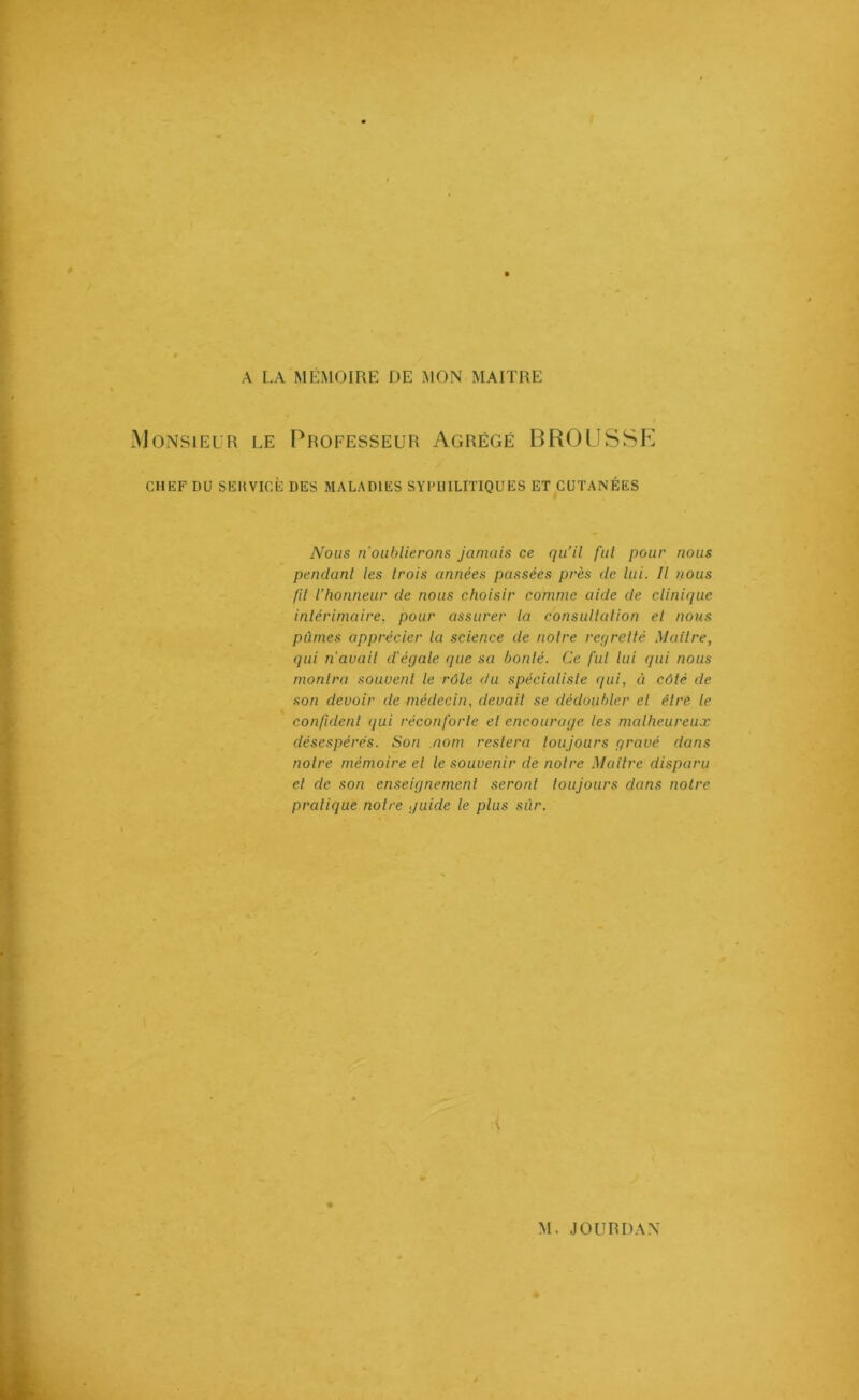 A LA MÉMOIRE DE MON MAITRE Monsieur le Professeur Agrégé BROUSSE CHEF DU SEHVICÈ DES MALADIES SYPHILITIQUES ET CUTANÉES Nous n'oublierons jamais ce qu’il fut pour nous pendant les trois années passées près de lui. Il nous fit l’honneur de nous choisir comme aide de clinique intérimaire, pour assurer la consultation et nous pûmes apprécier la science de noire regretté Maître, qui n'avait d'égale que sa bonté. Ce fut lui qui nous monlra souvent le rôle du spécialiste qui, à côté de son devoir de médecin, devait se dédoubler et être le confident qui réconforte et encourage les malheureux désespérés. Son nom restera toujours gravé dans notre mémoire el le souvenir de notre Maître disparu et de son enseignement seront toujours dans notre pratique notre guide le plus sûr.